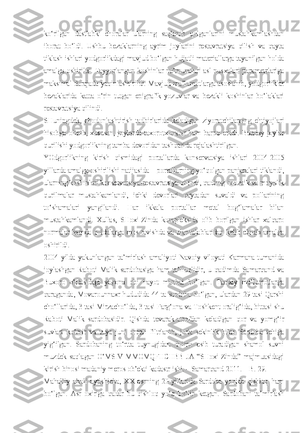 ko‘rilgan   dastlabki   choralar   ularning   saqlanib   qolganlarini   mustahkamlashdan
iborat   bo‘ldi.   Ushbu   bezaklarning   ayrim   joylarini   restavratsiya   qilish   va   qayta
tiklash ishlari yodgorlikdagi mavjud bo‘lgan hujjatli materiallarga tayanilgan holda
amalga oshirildi. Tayyorlangan koshinlar na’munalari asl nusxalari parametrlariga
maksimal darajada yaqinlashtirildi. Mavjud ma’lumotlarga asoslanib, yodgorliklar
bezaklarida   katta   o‘rin   tutgan   epigrafik   yozuvlar   va   bezakli   koshinlar   bo‘laklari
restavratsiya qilindi.
SHuningdek,   obodonlashtirish   tadbirlarida   keladigan   ziyoratchilarning   ehtiyojlari
hisobga   olinib,   xususan,   joylarda   taxorotxonalar   ham   barpo   etildi.   Bunday   joylar
qurilishi yodgorlikning tamba devoridan tashqarida rejalashtirilgan.
YOdgorlikning   kirish   qismidagi   portallarda   konservatsiya   ishlari   2004-2005
yillarda amalga oshirilishi natijasida – portallarning yo‘qolgan panjaralari tiklandi,
ularning koshinlari konservatsiya-restavratsiya qilindi, qadimgi mozaik va moyolik
qurilmalar   mustahkamlandi,   ichki   devorlari   qaytadan   suvaldi   va   pollarining
to‘shamalari   yangilandi.   Har   ikkala   portallar   metal   bog‘lamalar   bilan
mustahkamlandi.   Xullas,   SHoxi-Zinda   kompleksida   olib   borilgan   ishlar   xalqaro
normalar hamda qoidalarga mos ravishda va ular talablaridan kelib chiqib amalga
oshirildi.
2004   yilda   yakunlangan   ta’mirlash   amaliyoti   Navoiy   viloyati   Karmana   tumanida
joylashgan   Raboti   Malik   sardobasiga   ham   ta’lluqlidir,   u   qadimda   Samarqand   va
Buxoro   o‘rtasidagi   yagona   obi   hayot   manbai   bo‘lgan.   Tarixiy   ma’lumotlarga
qaraganda, Movarounnaxr hududida 44 ta sardoba bo‘lgan, ulardan 29 tasi Qarshi
cho‘llarida, 3 tasi Mirzacho‘lda, 3 tasi Farg‘ona va Toshkent oralig‘ida, bittasi shu
Raboti   Malik   sardobasidir.   Qishda   tevarak-atrofdan   keladigan   qor   va   yomg‘ir
suvlari   ko‘mir   va   tuya   juni   orqali   filtrlanib,   juda   sekinlik   bilan   Sardoba   ichiga
yig‘ilgan.   Sardobaning   to‘rtta   tuynugidan   doimo   esib   turadigan   shamol   suvni
muzdek   saqlagan   O‘MSIV   MMOMQFIICHBB   JA   “SHoxi-Zinda”   majmuasidagi
kirish binosi madaniy meros ob’ekti kadastr ishi. – Samarqand 2011. – B. 29.
Mahalliy   aholi   aytishicha,   XX   asrning   20-yillarida   Sardoba   yonida   qishloq   ham
bo‘lgan.   Asr   oxiriga   qadar   bu   qishloq   yo‘q   bo‘lib   ketgan.   Sardobani   ta’mirlash 