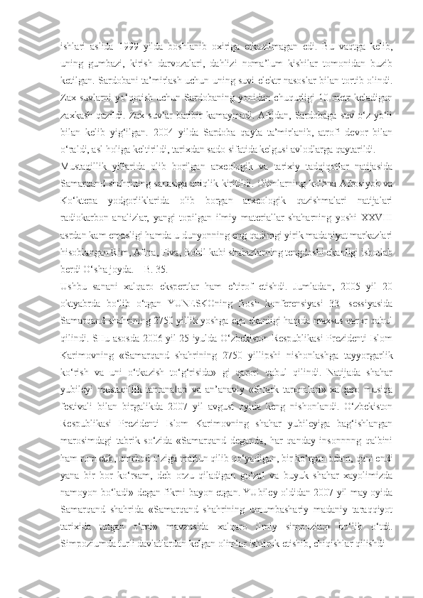 ishlari   aslida   1999   yilda   boshlanib   oxiriga   etkazilmagan   edi.   Bu   vaqtga   kelib,
uning   gumbazi,   kirish   darvozalari,   dahlizi   noma’lum   kishilar   tomonidan   buzib
ketilgan. Sardobani ta’mirlash uchun uning suvi elektr nasoslar bilan tortib olindi.
Zax   suvlarni   yo‘qotish   uchun   Sardobaning   yonidan   chuqurligi   10   metr   keladigan
zaxkash  qazildi.  Zax suvlar   baribir  kamaymadi.  Aftidan, Sardobaga  suv  o‘z  yo‘li
bilan   kelib   yig‘ilgan.   2004   yilda   Sardoba   qayta   ta’mirlanib,   atrofi   devor   bilan
o‘raldi, asl holiga keltirildi, tarixdan sado sifatida kelgusi avlodlarga qaytarildi.
Mustaqillik   yillarida   olib   borilgan   arxeologik   va   tarixiy   tadqiqotlar   natijasida
Samarqand shahrining sanasiga aniqlik kiritildi. Olimlarning ko‘hna Afrosiyob va
Ko‘ktepa   yodgorliklarida   olib   borgan   arxeologik   qazishmalari   natijalari
radiokarbon   analizlar,   yangi   topilgan   ilmiy   materiallar   shaharning   yoshi   XXVIII
asrdan kam emasligi hamda u dunyonning eng qadimgi yirik madaniyat markazlari
hisoblangan Rim, Afina, Fiva, Bobil kabi shaharlarning tengdoshi ekanligi isbotlab
berdi O‘sha joyda. – B. 35.
Ushbu   sanani   xalqaro   ekspertlar   ham   e’tirof   etishdi.   Jumladan,   2005   yil   20
oktyabrda   bo‘lib   o‘tgan   YUNESKOning   Bosh   konferensiyasi   33-   sessiyasida
Samarqand shahrining 2750 yillik yoshga ega ekanligi haqida maxsus qaror qabul
qilindi. SHu asosda 2006 yil 25 iyulda O‘zbekiston Respublikasi Prezidenti Islom
Karimovning   «Samarqand   shahrining   2750   yillipshi   nishonlashga   tayyorgarlik
ko‘rish   va   uni   o‘tkazish   to‘g‘risida»   gi   qarori   qabul   qilindi.   Natijada   shahar
yubileyi   mustaqillik   tantanalari   va   an’anaviy   «SHark   taronalari»   xalqaro   musiqa
festivali   bilan   birgalikda   2007   yil   avgust   oyida   keng   nishonlandi.   O‘zbekiston
Respublikasi   Prezidenti   Islom   Karimovning   shahar   yubileyiga   bag‘ishlangan
marosimdagi   tabrik   so‘zida   «Samarqand   deganda,   har   qanday   insonnnng   qalbini
ham rom etib, umrbod o‘ziga maftun qilib qo‘yadigan, bir ko‘rgan odam, qani endi
yana   bir   bor   ko‘rsam,   deb   orzu   qiladigan   go‘zal   va   buyuk   shahar   xayolimizda
namoyon bo‘ladi» degan fikrni bayon etgan. YUbiley oldidan 2007 yil may oyida
Samarqand   shahrida   «Samarqand   shahrining   umumbashariy   madaniy   taraqqiyot
tarixida   tutgan   o‘rni»   mavzusida   xalqaro   ilmiy   simpozium   bo‘lib   o‘tdi.
Simpoziumda turli davlatlardan kelgan olimlar ishtirok etishib, chiqishlar qilishdi 