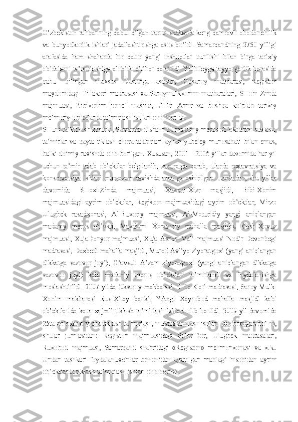 O‘zbekiston rahbarining qabul qilgan qarori shaharda keng qamrovli obodonchilik
va   bunyodkorlik   ishlari   jadallashtirishga   asos   bo‘ldi.   Samarqandning   2750   yilligi
arafasida   ham   shaharda   bir   qator   yangi   inshootlar   qurilishi   bilan   birga   tarixiy
obidalarni ta’mirlashiga alohida e’tibor qaratildi. YUbileyga tayyorgarlik borasida
qabul   qilingan   maxsus   Dasturga   asosan,   Oqsaroy   maqbarasi,   Registon
maydonidagi   Tillakori   madrasasi   va   Saroymulkxonim   maqbaralari,   SHohi   Zinda
majmuasi,   Bibixonim   jome’   masjidi,   Go‘ri   Amir   va   boshqa   ko‘plab   tarixiy
me’moriy obidalarda ta’mirlash ishlari olib borildi.
SHuni ta’kidlash zururki, Samarqand shahrida madaniy meros ob’ektlarini saqlash,
ta’mirlar   va   qayta   tiklash   chora-tadbirlari   aynan   yubeley   munosabati   bilan   emas,
balki doimiy ravishda olib borilgan. Xususan, 2001 - 2006 yillar davomida har yil
uchun   ta’mir   talab   ob’ektlar   belgilanib,   zaruratga   qarab,   ularda   restavratsiya   va
konservatsiya   ishlari   muntazam   ravishda   amalga   oshirilgan.   Jumladan,   shu   yillar
davomida   SHoxi-Zinda   majmuasi,   Xazrati-Xizr   masjidi,   Bibi-Xonim
majmuasidagi   ayrim   ob’ektlar,   Registon   majmuasidagi   ayrim   ob’ektlar,   Mirzo
Ulugbek   rasadxonasi,   Al-Buxoriy   majmuasi,   Al-Moturidiy   yangi   aniqlangan
madaniy   meros   ob’ekti,   Maxdumi   Xorazmiy   mahalla   masjidiu   Kush-Xovuz
majmuasi,   XujaDonyor   majmuasi,   Xuja   Axrori   Vali   majmuasi   Nodir   Devonbegi
madrasasi, Daxbedi mahalla masjidi, Murod Avliyo ziyoratgoxi (yangi aniqlangan
dikkatga   sazovor   joyi),   G‘avsuli   A’zam   ziyoratgoxi   (yangi   aniqlangan   dikkatga
sazovor   joyi)   kabi   madaniy   meros   ob’ektlari   ta’mirlandi   va   foydalanishga
moslashtirildi. 2007 yilda Oksaroy makbarasi, Tillo-Kori madrasasi, Saroy-Mulk-
Xonim   makbarasi   Rus-Xitoy   banki,   YAngi   Xayrobod   mahalla   masjidi   kabi
ob’ektlarida katta xajmli tiklash-ta’mirlash ishlari olib borildi. 2009 yil davomida
25ta ob’ekt bo‘yicha tiklash-ta’mirlash, mustaxkamlash ishlari olib borilgan bo‘lib,
shular   jumlasidan:   Registon   majmuasidagi   SHer-Dor,   Ulugbek   madrasalari,
Ruxobod   majmuasi,   Samarqand   shahridagi   «Registon»   mehmonxonasi   va   x.k..
Undan   tashkari   foydalanuvchilar   tomonidan   ajratilgan   mablag‘   hisobidan   ayrim
ob’ektlarda tiklash-ta’mirlash ishlari olib borildi. 