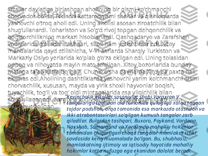 Key inchalik  e f t allar sosoniy lar shohi Varaxran V 
t angalariga t aqlidan old t omonida qulog‘iga xalqa t aqqan 
t ojdor podshoh, orqa t omonida e sa mark azda ot ashdon va 
ik k i at rabont asvirlari so‘qilgan k umush t angalar zarb 
qiladilar. Bulardan t ashqari, Buxoro, Poy k and, Vardana, 
Naxshab, Samarqand va X orazmda mahalliy  hok imlar 
t omonidan chiqarilgan chaqa t angalar mamlak at  ichk i 
savdosida ke ng muomalada bo‘lgan. Bu, shubhasiz, 
mamlak at ning ijt imoiy  va iqt isodiy hay ot ida mahalliy  
hok imlar k at t a nuf uzga e ga e k anidan dalolat  be radi.Eftallar davlatiga birlashgan aholining bir qismi ko‘chmanchi 
chorvador bo‘lsa, ikkinchi kattaroqqismi shahar va qishloqlarda 
yashovchi o‘troq aholi edi. Uning aholisi asosan ziroatchilik bilan 
shug‘ullanardi. Tohariston va So‘g‘d rivoj topgan dehqonchilik va 
bog‘dorchilikning markazi hisoblanardi. Qashqadaryo va Zarafshon 
vodiylarida g‘alladan tashqari, sholi ham yetishtirilar edi. Xitoy 
manbalarida qayd etilishicha, V-VI asrlarda Sharqiy Turkiston va 
Markaziy Osiyo yerlarida ko‘plab g‘o‘za ekilgan edi. Uning tolasidan 
oppoq va nihoyatda mayin mato to‘qilgan. Xitoy bozorlarida bunday 
matoga talab katta bo‘lgan. Chunki o‘sha davrlarda Xitoyda paxta hali 
ekilmas edi.Aholining dashtliklarda yashovchi yarim ko‘chmanchi qismi 
chorvachilik, xususan, mayda va yirik shoxli hayvonlar boqish, 
tuyachilik, tog‘li va tog‘ oldi mintaqalarida esa yilqichilik bilan 
shug‘ullanar edi. Farg‘ona vodiysi hamon zotli arg‘umoqlari bilan 
mashhur bo‘lgan.  