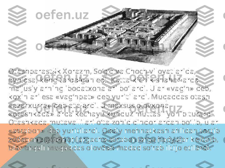 Ot ashparast lik  X orazm , So‘g‘d v a Choch v iloy at larida, 
ay niqsa, k eng t arqalgan edi. Kat t a-k ichik  shaharlarda 
ma’jusiy larning ibodat xonalari bo‘lardi. Ular « v ag‘n»  deb, 
k oxinlari esa « v ag‘npat »  deb y urit ilardi. Muqaddas ot ash 
« azarxurra»  deb at alardi. U m axsus olov xona - 
« ot ashk ada» larda k echay u k unduz mut t asil y onib t urardi. 
Ot ashk ada mut av allilari o‘t a zohid dindorlardan bo‘lib, ular 
« at rabon»  deb y urit ilardi. Oddiy  mehnat k ash ahlidan t ort ib 
zodagonu podshohlargacha at rabonlarga hady alar k elt irib, 
ular orqali m uqaddas olov dan madad so‘rab ilt ijo et ilardi.  