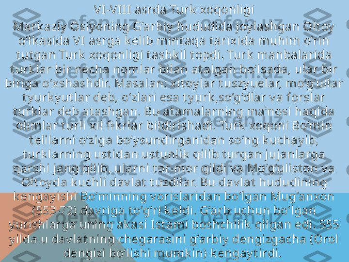 VI -VI I I  asrda Turk  xoqonligi
Mark aziy  Osiy oning G’arbiy  hududida joy lashgan Olt oy  
o’lk asida V I asrga k elib mint aqa t arixida muhim o’rin 
t ut gan Turk  xoqonligi t ashk il t opdi. Turk  manbalarida 
t urk lar bir necha nomlar bilan at algan bo‘lsada, ular bir 
biriga o‘xshashdir. Masalan: xit oy lar t uszy uelar, mo‘g‘ullar 
t y urk y ut lar deb, o‘zlari esa t y urk ,so‘g‘dlar v a forslar 
t urk lar deb at ashgan. Bu at amalarning ma’nosi haqida 
olimlar t urli xil fi k rlar bildirishadi. Turk  xoqoni Bo‘min 
t elilarni o‘ziga bo‘y sundirganidan so‘ng k uchay ib, 
t urk larning ust idan ust unlik  qilib t urgan jujanlarga 
qarshi jang qilib, ularni t or-mor qildi v a Mo‘g‘ulist on v a 
Olt oy da k uchli dav lat  t uzdilar. Bu dav lat  hududining 
k engay ishi Bo‘minning v orislaridan bo‘lgan Mug‘anxon 
(553-72) dav riga t o‘g‘ri k eldi. G‘arb uchun bo‘lgan 
y urishlarga uning ak asi I st ami boshchilik  qilgan edi. 555 
y ilda u dav lat ning chegarasini g‘arbiy  dengizgacha (Orol 
dengizi bo‘lishi mumk in) k engay t irdi.    