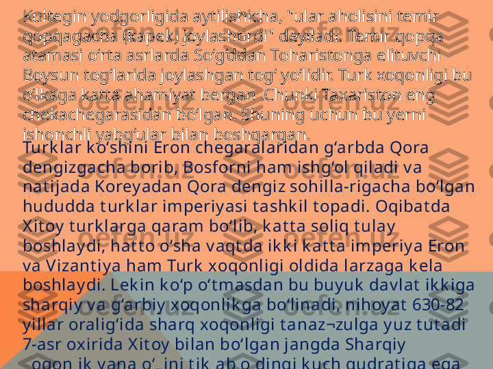 Kultegin yodgorligida aytilishicha, "ular aholisini temir 
qopqagacha (kapek) joylashtirdi" deyiladi. Temir qopqa 
atamasi o‘rta asrlarda So‘g‘ddan Toharistonga elituvchi 
Boysun tog‘larida joylashgan tog‘ yo‘lidir. Turk xoqonligi bu 
o‘lkaga katta ahamiyat bergan .Chunki Taxariston eng 
chekachegarasidan bo‘lgan. Shuning uchun bu yerni 
ishonchli yabg‘ular bilan boshqargan.
Turk lar k o‘shini Eron chegaralaridan g‘arbda Qora 
dengizgacha borib, Bosforni ham ishg‘ol qiladi v a 
nat ijada Korey adan Qora dengiz sohilla-rigacha bo‘lgan 
hududda t urk lar imperiy asi t ashk il t opadi. Oqibat da 
X it oy  t urk larga qaram bo‘lib, k at t a soliq t ulay  
boshlay di, hat t o o‘sha v aqt da ik k i k at t a imperiy a Eron 
v a Vizant iy a ham Turk  xoqonligi oldida larzaga k ela 
boshlay di. Lek in k o‘p o‘t masdan bu buy uk  dav lat  ik k iga 
sharqiy  v a g‘arbiy  xoqonlik ga bo‘linadi, nihoy at  630-82 
y illar oralig‘ida sharq xoqonligi t anaz¬zulga y uz t ut adi 
7-asr oxirida X it oy  bilan bo‘lgan jangda Sharqiy  
xoqonlik  y ana o‘zini t ik lab oldingi k uch qudrat iga ega 
bo‘ladi. Bu ay niqsa  