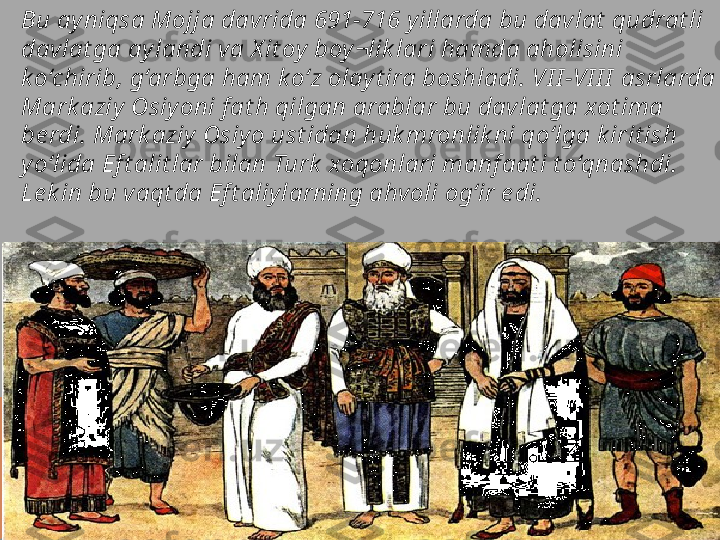 Bu ay niqsa Mojja davrida 691-716 y illarda bu davlat  qudrat li 
davlat ga ay landi va X it oy  boy ¬lik lari hamda aholisini 
k o‘chirib, g‘arbga ham k o‘z olay t ira boshladi. VI I -VI I I  asrlarda 
Mark aziy  Osiy oni f at h qilgan arablar bu davlat ga xot ima 
be rdi. Mark aziy  Osiy o ust idan huk mronlik ni qo‘lga k irit ish 
yo‘lida Ef t alit lar bilan Turk  xoqonlari manf aat i t o‘qnashdi. 
Le k in bu vaqt da Ef t aliy larning ahvoli og‘ir e di.  