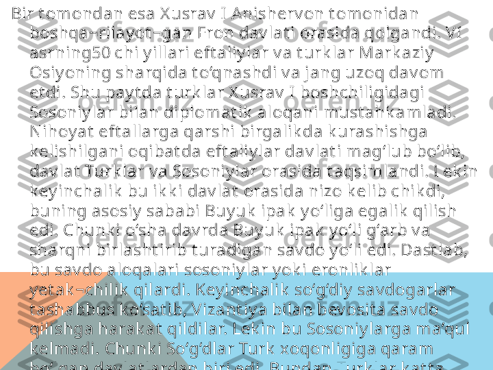 Bir t omondan esa X usrav  I  A nisherv on t omonidan 
boshqa¬rilay ot ¬gan Eron dav lat i orasida qolgandi. VI  
asrning50 chi y illari eft aliy lar v a t urk lar Mark aziy  
Osiy oning sharqida t o‘qnashdi v a jang uzoq dav om 
et di. Shu pay t da t urk lar X usrav  I boshchiligidagi 
Sosoniy lar bilan diplomat ik  aloqani must ahk amladi. 
N ihoy at  eft allarga qarshi birgalik da k urashishga 
k elishilgani oqibat da eft aliy lar dav lat i mag‘lub bo‘lib, 
dav lat  Turk lar v a Sosoniy lar orasida t aqsimlandi. Lek in 
k ey inchalik  bu ik k i dav lat  orasida nizo k elib chik di, 
buning asosiy  sababi Buy uk  ipak  y o‘liga egalik  qilish 
edi. Chunk i o‘sha dav rda Buy uk  ipak  y o‘li g‘arb v a 
sharqni birlasht irib t uradigan sav do y o‘li edi. Dast lab, 
bu sav do aloqalari sosoniy lar y ok i eronlik lar 
y et ak ¬chilik  qilardi. Key inchalik  so‘g‘diy  sav dogarlar 
t ashabbus k o‘sat ib, Vizant iy a bilan bev osit a sav do 
qilishga harak at  qildilar. Lek in bu Sosoniy larga ma’qul 
k elmadi. Chunk i So‘g‘dlar Turk  xoqonligiga qaram 
bo‘lgan dav lat lardan biri edi. Bundan Turk lar k at t a 
manfaat  k o‘rar edi. Bu esa ik k i dav lat  zrt asida 
ziddiy at larga olib k eldi.  