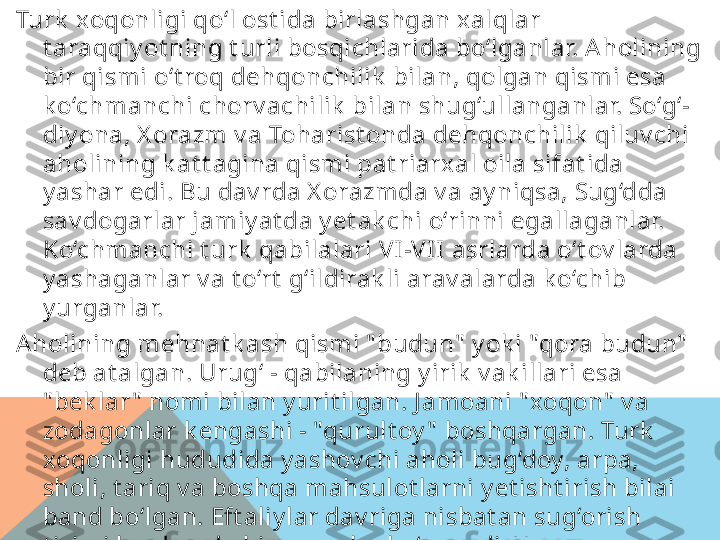 Turk  xoqonligi qo‘l ost ida birlashgan x alqlar 
t araqqiy ot ning t urli bosqichlarida bo‘lganlar. Aholining 
bir qismi o‘t roq dehqonchilik  bilan, qolgan qismi esa 
k o‘chmanchi chorv achilik  bilan shug‘ullanganlar. So‘g‘-
diy ona, X orazm v a Toharist onda dehqonchilik  qiluv chi 
aholining k at t agina qismi pat riarxal oila sifat ida 
y ashar edi. Bu dav rda X orazmda v a ay niqsa, Sug‘dda 
sav dogarlar jamiy at da y et ak chi o‘rinni egallaganlar. 
Ko‘chmanchi t urk  qabilalari VI-VI I asrlarda o‘t ov larda 
y ashaganlar v a t o‘rt  g‘ildirak li arav alarda k o‘chib 
y urganlar. 
Aholining mehnat k ash qismi " budun"  y ok i "qora budun"  
deb at algan. Urug‘ - qabilaning y irik  v ak illari esa 
" bek lar "  nomi bilan y urit ilgan. J amoani " xoqon"  v a 
zodagonlar k engashi - "qurult oy "  boshqargan. Turk  
xoqonligi hududida y ashov chi aholi bug‘doy, arpa, 
sholi, t ariq v a boshqa mahsulot larni y et isht irish bilai 
band bo‘lgan. Eft aliy lar dav riga nisbat an sug‘orish 
t izimi bu dav rda bir muncha k o‘pay adi, X orazm 
v ohalarida esa ak sincha k amay adi. A holi uzumchilik  v a 
bog‘dorchilik  bilan shug‘ullangan. Pax t a, beda, t ut  
daraxt i ek ishga v a uy  hay v onlarini boqishga k at t a 
e’t ibor berilgan.  