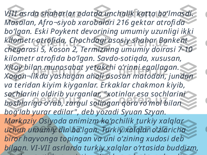 VI I I  asrda shaharlar odat da unchalik  k at t a bo‘lmasdi. 
Masalan, A f ro¬siy ob xarobalari 216 ge k t ar at rofi da 
bo‘lgan. Esk i Poy k e nt  devorining umumiy  uzunligi ik k i 
k ilome t r at rofi da, Chochdagi asosiy  shahar Bank e nt  
che garasi 5, K oson 2, Te rmizning umumiy  doirasi 7-10 
k ilome t r at rofi da bo‘lgan. Savdo-sot iqda, xususan, 
X it oy  bilan munosabat  y e t ak chi o‘rinni e gallagan. 
X oqon¬likda y ashagan aholi asosan mat odan, jundan 
va t e ridan k iy im k iy ganlar. Erk ak lar chak mon k iy ib, 
sochlarini oldirib y urganlar, " xot inlar e sa sochlarini 
boshlariga o‘rab, zargul solingan qora ro‘mol bilan 
bog‘lab y urar e dilar " , de b y ozadi Sy uan Szy an. 
Mark aziy  Osiy oda animizm k o‘pchilik  t urk iy  xalqlar 
uchun umumiy  din bo‘lgan. Turk iy  xalqlar o‘zlaricha 
biror hay vonga t opingan va uni o‘zining xudosi de b 
bilgan. VI -VI I  asrlarda t urk iy  xalqlar o‘rt asida buddizm, 
ot ashparast lik  va xrist ian dini ham rivojlana bordi.  