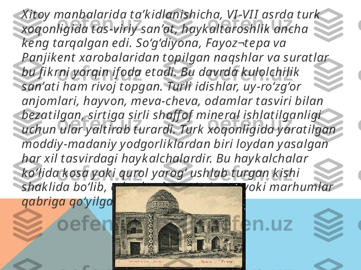 X it oy  manbalarida t a’k idlanishicha, VI -VI I  asrda t urk  
xoqonligida t as-viriy  san’at , hay k alt aroshlik  ancha 
k e ng t arqalgan e di. So‘g‘diy ona, F ay oz¬t e pa va 
Panjik e nt  xarobalaridan t opilgan naqshlar va surat lar 
bu fi k rni y orqin if oda e t adi. Bu davrda k ulolchilik  
san’at i ham rivoj t opgan. Turli idishlar, uy -ro‘zg‘or 
anjomlari, hay von, meva-cheva, odamlar t asviri bilan 
bezat ilgan, sirt iga sirli shaff of  mine ral ishlat ilganligi 
uchun ular y alt irab t urardi. Turk  xoqonligida yarat ilgan 
moddiy -madaniy  y odgorlik lardan biri loy dan y asalgan 
har xil t asvirdagi hay k alchalardir. Bu hayk alchalar 
k o‘lida k osa y ok i qurol yarog‘ ushlab t urgan k ishi 
shak lida bo‘lib, odat da ular qo‘rg‘onga y ok i marhumlar 
qabriga qo‘y ilgan.  