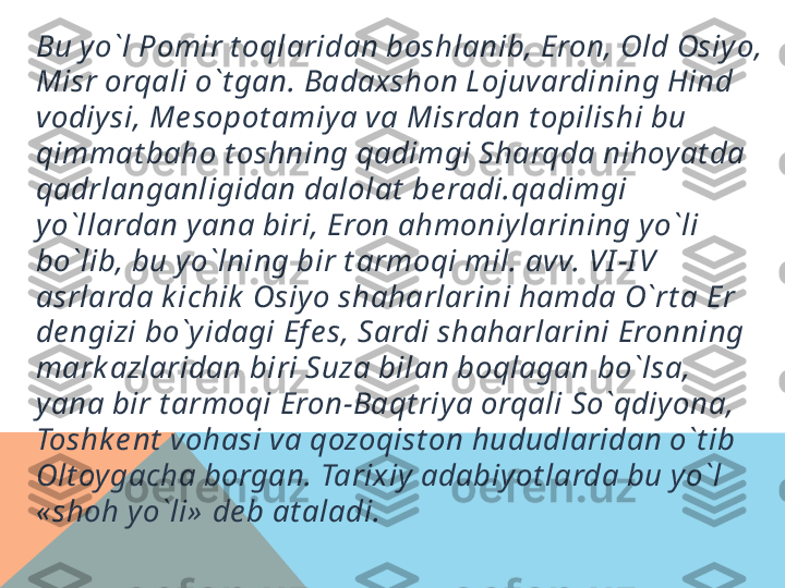 Bu yo`l Pomir t oqlaridan boshlanib, Eron, Old Osiyo, 
Misr orqali o`t gan. Badaxshon Lojuvardining Hind 
vodiysi, M е sopot amiya va Misrdan t opilishi bu 
qimmat baho t oshning qadimgi Sharqda nihoyat da 
qadrlanganligidan dalolat  b е radi.qadimgi 
yo`llardan yana biri, Eron ahmoniylarining yo`li 
bo`lib, bu yo`lning bir t armoqi mil. avv. VI -I V 
asrlarda k ichik  Osiyo shaharlarini hamda O`rt a  Е r 
d е ngizi bo`yidagi Ef е s, Sardi shaharlarini Eronning 
mark azlaridan biri Suza bilan boqlagan bo`lsa, 
yana bir t armoqi Eron-Baqt riya orqali So`qdiyona, 
Toshk е nt  vohasi va qozoqist on hududlaridan o`t ib 
Olt oygacha borgan. Tarixiy adabiyot larda bu yo`l 
« shoh yo`li»  d е b at aladi.  