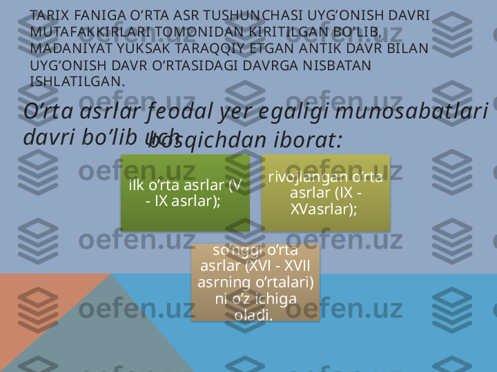 TARIX  FAN IGA O’RTA ASR TUSHUN CHASI UYG’ON ISH DAV RI 
MUTAFAKKIRLARI TOMON IDAN  KIRITILGAN  BO’LIB, 
MADAN IYAT Y UKSAK TARAQQIY  ETGAN  AN TIK DAV R BILAN  
UYG’ON ISH DAV R O’RTASIDAGI DAV RGA N ISBATAN  
ISHLATILGAN . 
ilk o’rta asrlar (V 
-  І X asrlar);  rivojlangan o’rta 
asrlar ( І X - 
XVasrlar); 
so’nggi o’rta 
asrlar (XV І -  XV ІІ 
asrning o’rtalari) 
ni o’z ichiga 
oladi. O’rt a asrlar f e odal y e r e galigi munosabat lari 
davri bo’lib uch
bosqichdan iborat :      