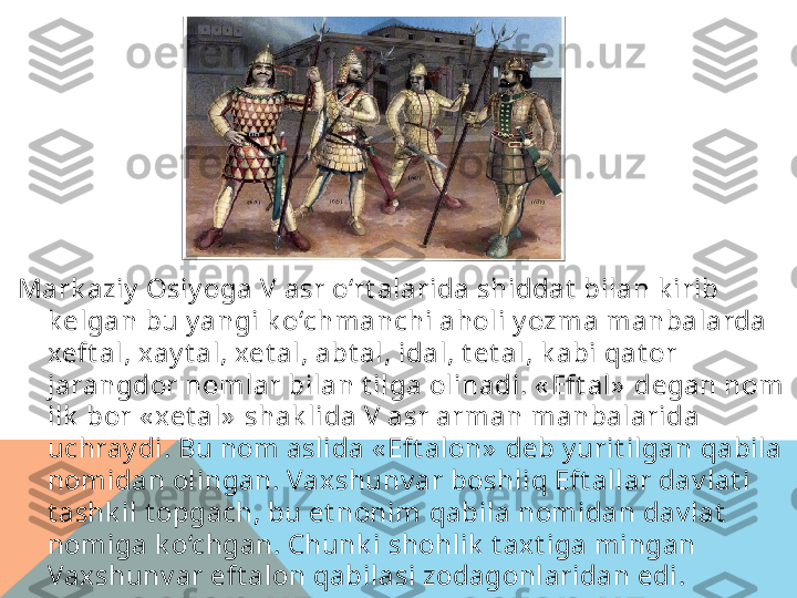 Mark aziy  Osiy oga V asr o‘rt alarida shiddat  bilan k irib 
k el g an bu y angi k o‘chmanchi aholi y ozma manbalarda 
xeft al, xay t al, xet al, abt al, idal, t e t al, k abi  q at or 
jarangdor nomlar bilan t ilga olinadi. « Eft al»  degan nom 
ilk  bor « xet al»  shak lida V asr arman manbalarida 
uchray di. Bu nom aslida « Eft alon»  deb y urit ilgan  q abila 
nomidan olingan. Vaxshunv ar boshli q  Eft allar dav lat i 
t ashk il t opgach, bu et nonim  q abila nomidan dav lat  
nomiga k o‘chgan. Chunk i shohlik  t axt iga mingan 
Vaxshunv ar eft alon qabilasi zodagonlaridan edi.  