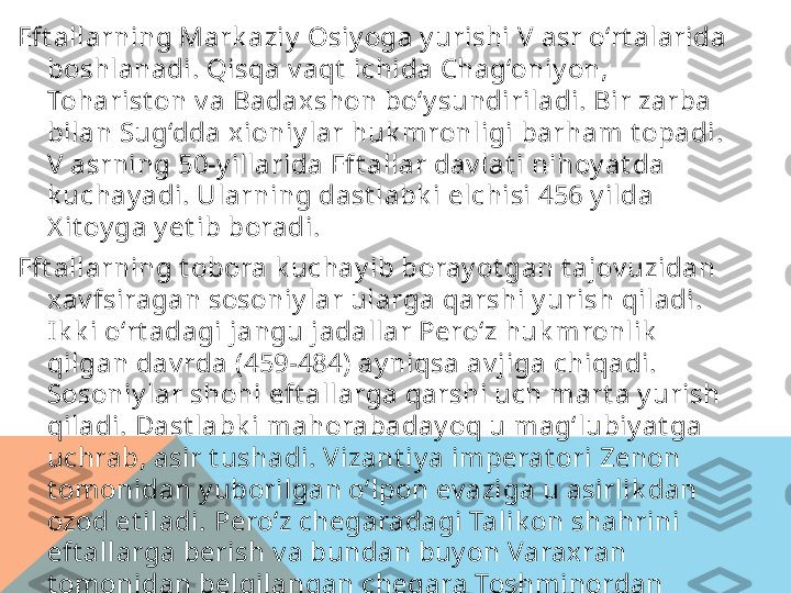 Eft allarning Mark aziy  Osiy oga y urishi V asr o‘rt alarida 
boshlanadi. Qisqa v aqt  ichida Chag‘oniy on, 
Toharist on v a Badaxshon bo‘y sundiriladi. Bir zarba 
bilan Sug‘dda xioniy lar huk mronligi barham t opadi. 
V asrning 50-y illarida Eft allar dav lat i nihoy at da 
k uchay adi. Ularning dast labk i elchisi 456 y ilda 
X it oy ga y et ib boradi.
Eft allarning t obora k uchay ib boray ot gan t ajov uzidan 
xav fsiragan sosoniy lar ularga qarshi y urish qiladi. 
Ik k i o‘rt adagi jangu jadallar Pero‘z huk mronlik  
qilgan dav rda (459-484) ay niqsa av jiga chiqadi. 
Sosoniy lar shohi eft allarga qarshi uch mart a y urish 
qiladi. Dast labk i mahorabaday oq u mag‘lubiy at ga 
uchrab, asir t ushadi. Vizant iy a imperat ori Zenon 
t omonidan y uborilgan o‘lpon ev aziga u asirlik dan 
ozod et iladi. Pero‘z chegaradagi Talik on shahrini 
eft allarga berish v a bundan buy on Varaxran 
t omonidan belgilangan chegara Toshminordan 
o‘t maslik  shart ini o‘z zimmasiga oladi. A mmo bu 
shart larni bajarmay di.   