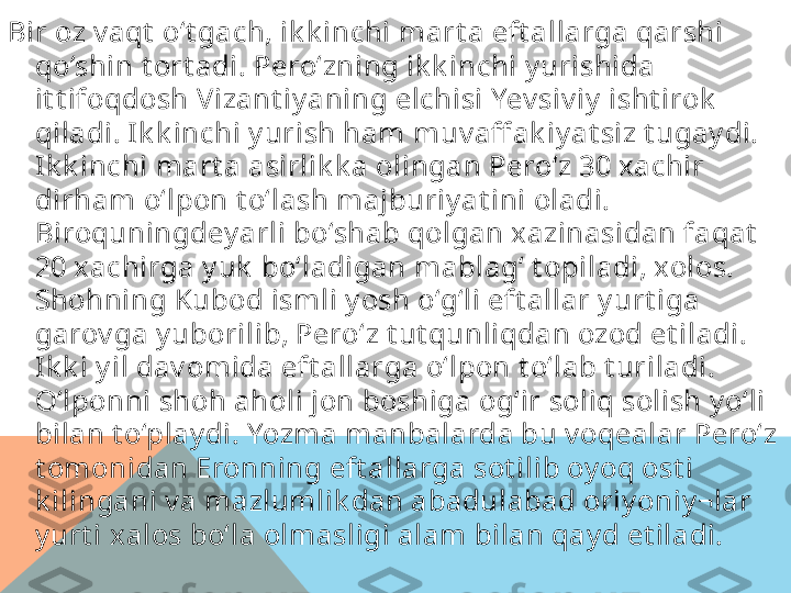 Bir oz v aqt  o‘t gach, ik k inchi mart a eft allarga qarshi 
qo‘shin t ort adi. Pero‘zning ik k inchi y urishida 
it t ifoqdosh Vizant iy aning elchisi Yev siv iy  i sht irok  
qiladi. Ik k inchi y urish ham muv aff ak iy at siz t ugay di. 
Ik k inchi mart a asirlik k a olingan Pero‘z 30 xachir 
dirham o‘lpon t o‘lash majburiy at ini oladi. 
Biroquningdey arl i bo‘shab qolgan xazinasidan faqat  
20 xachirga y uk  bo‘ladigan mablag‘ t opiladi, xolos. 
Shohning Kubod isml i y osh o‘g‘li eft allar y urt iga 
garov ga y ubori lib, Pero‘z t ut qunliqdan ozod et iladi. 
Ik k i y il dav omida eft allarga o‘lpon t o‘l ab t uriladi. 
O‘lponni shoh aholi jon boshiga og‘ir soliq solish y o‘li 
bilan t o‘play di. Yozma manbalarda bu v oqealar Pero‘z 
t omonidan Eronning eft allarga sot ilib oy oq ost i 
k ilingani v a mazlumlik dan abadulabad oriy oniy ¬lar 
y urt i xalos bo‘la olmasligi alam bilan qay d et iladi.   