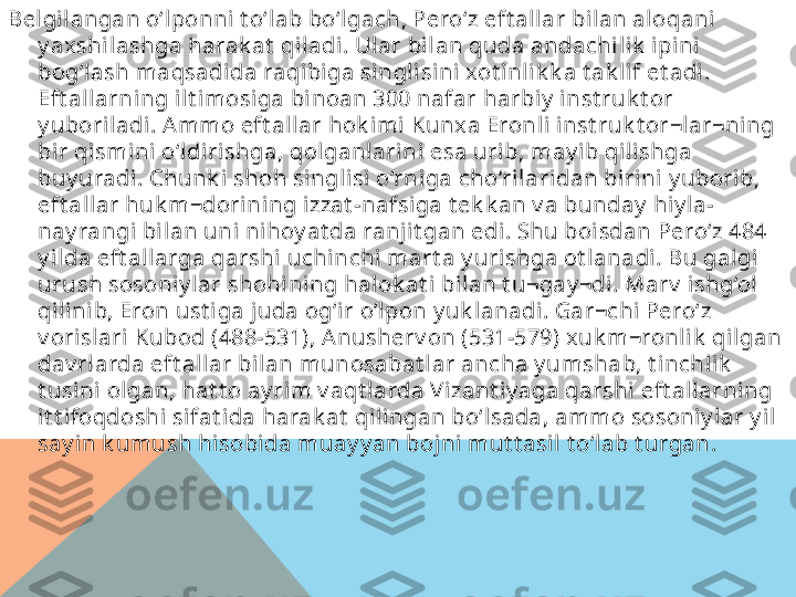 Belgi langan o‘lponni t o‘lab bo‘lgach, Pero‘z eft allar bilan aloqani  
y axshilashga harak at  qil adi. Ular bil an quda andachi lik  i pini 
bog‘lash maqsadida raqibi ga singlisini xot inli k k a t ak lif et adi. 
Eft all arning ilt imosiga binoan 300 nafar harbiy  inst ruk t or 
y uboriladi. Ammo eft al lar hok imi Kunx a Eronli  inst ruk t or¬lar¬ni ng 
bir qismini o‘ldirishga, qolganl arini esa urib, may ib qili shga 
buy uradi. Chunk i shoh singlisi o‘rniga cho‘rilaridan birini y uborib, 
eft al lar huk m¬dorining izzat -nafsiga t ek k an v a bunday  hi y la-
nay rangi bilan uni nihoy at da ranj it gan edi. Shu boi sdan Pero‘z 484 
y ilda eft allarga qarshi  uchinchi mart a y urishga ot lanadi. Bu galgi 
urush sosoniy lar shohi ni ng halok at i bilan t u¬gay ¬di. Marv  i shg‘ol 
qil inib, Eron ust iga juda og‘ir o‘lpon y uk lanadi. Gar¬chi  Pero‘z 
v orisl ari Kubod (488-531), Anusherv on (531-579) xuk m¬ronlik  qilgan 
dav rl arda eft allar bil an munosabat l ar ancha y umshab, t inchlik  
t usini ol gan, hat t o ay rim v aqt larda V izant iy aga qarshi  eft allarning 
it t ifoqdoshi sifat ida harak at  qilingan bo‘l sada, ammo sosoni y lar y il 
say in k umush hisobida muay y an bojni mut t asil t o‘lab t urgan.   