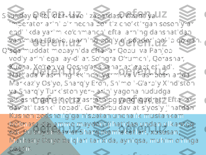 Shunday  qilib, k ibr-hav oli zabardast  Vizant iy a 
imperat orlarini bir necha bor t iz cho‘k t irgan sosoniy lar 
endilik da y arim k o‘chmanchi eft allarning dahshat idan 
v ahimaga t ushib, ularning boqiy  o‘lpondori bo‘lib qolgan.
Qisqa muddat  mobay nida eft allar Qobul v a Panjob 
v odiy larini egallay -dilar. So‘ngra O‘rumchi, Qorashar, 
Kucha, X o‘t on v a Qoshg‘ar shaharlari zabt  et iladi. 
Nat ijada V  asrning ik k inchi y armi v a V I asr boshlarida 
Mark aziy  Osiy o, Sharqiy  Eron, Shimoli-G‘arbiy  X indist on 
v a Sharqiy  Turk ist on y er¬larini y agona hududga 
birlasht irgan ilk  o‘rt a asrlarnipg y angi qudrat li Eft allar 
dav lat i t ashk il t opadi. Garchi bu dav lat  siy osiy  jihat dan 
Kushon podsholigiga nisbat an unchalik  must ahk am 
bo‘lmasa-da, ammo may doni jihat idan undan ulk anroq 
edi. Bu buy uk  dav lat  Sharq mamlak at lari, x ususan, 
Mark aziy  Osiy o x alqlari t arix ida, ay niqsa, muhim o‘ringa 
egadir.  