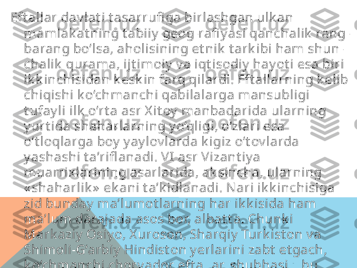 Eft allar dav lat i t asarrufi ga birlashgan ulk an 
mamlak at ning t abiiy  geog-rafi y asi qanchalik  rang-
barang bo‘lsa, aholisining et nik  t ark ibi ham shun-
chalik  qurama, ijt imoiy  v a iqt isodiy  hay ot i esa biri 
ik k inchisidan k esk in farq qilardi. Eft allarning k elib 
chiqishi k o‘chmanchi qabilalarga mansubligi 
t ufay li ilk  o‘rt a asr X it oy  manbadarida ularning 
y urt ida shaharlarning y o‘qligi, o‘zlari esa 
o‘t loqlarga boy  y ay lov larda k igiz o‘t ov larda 
y ashashi t a’rifl anadi. VI asr Vizant iy a 
muarrixlarining asarlarida, ak sincha, ularning 
« shaharlik »  ek ani t a’k idlanadi. N ari ik k inchisiga 
zid bunday  ma’lumot larning har ik k isida ham 
ma’lum darajada asos bor, albat t a. Chunk i 
Mark aziy  Osiy o, X uroson, Sharqiy  Turk ist on v a 
Shimoli-G‘arbiy  Hindist on y erlarini zabt  et gach, 
k o‘chmanchi chorv ador eft allar, shubhasiz, bu 
v iloy at lardagi obod dehqon¬chilik  v ohalariga, 
hunarmandchilik , ichk i v a t ashqi sav do riv oj 
t opgan k at t a-k ichik  shaharlarga ega bo‘ladilar.   