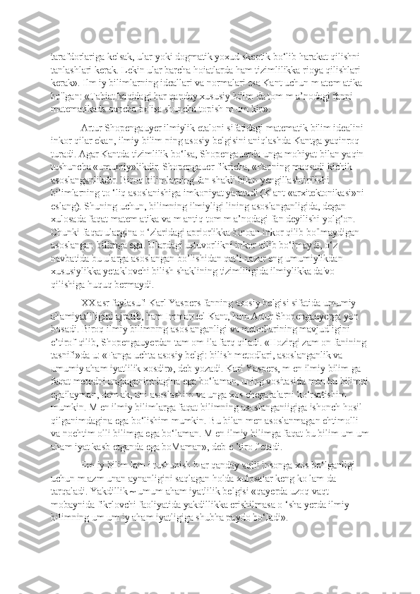 tarafdorlariga kelsak, ular yoki dogmatik yoxud skeptik bo‘lib harakat qilishni 
tanlashlari kerak. Lekin ular barcha hoiatlarda ham tizimlilikka rioya qilishlari 
kerak». Ilm iy bilimlarning ideallari va normalari esa Kant uchun m atem atika 
bo'lgan: «Tabiat haqidagi har qanday xususiy bilim da tom m a’nodagi fanni 
matematikada qancha bo'isa shuncha topish m um kin». 
Artur Shopengauyer ilmiylik etaloni sifatidagi matematik bilim idealini 
inkor qilar ekan, ilmiy bilim ning asosiy belgisini aniqlashda Kantga yaqinroq 
turadi. Agar Kantda tizimlilik bo‘lsa, Shopengauerda unga mohiyat bilan yaqin 
tushuncha «umumiy»likdir. Shopengauer fikricha, «Fanning maqsadi kichik 
asoslanganlikdir. Biroq bilimlarning fan shakli bilan yengillashtirilishi 
bilimlarning to ‘liq asoslanishiga imkoniyat yaratadi (K ant «arxitektonikasi»ni 
eslang). Shuning uchun, bilimning ilmiyligi lining asoslanganligida, degan 
xulosada faqat matem atika va m antiq tom m a’nodagi fan deyilishi yolg‘on. 
Chunki faqat ulargina o ‘zlaridagi apriorlikka binoan inkor qilib bo'lmaydigan 
asoslangan bilimga ega. Ulardagi ustuvorlikni inkor qilib bo‘lmaydi, o‘z 
navbatida bu ularga asoslangan bo’lishidan qat’i nazar eng umumiylikdan 
xususiylikka yetaklovchi bilish shaklining tizimliligida ilmiylikka da'vo 
qilishiga huquq bermaydi. 
XX asr faylasufi Karl Yaspers fanning asosiy bclgisi sifatida umumiy 
ahamiyatliligini ajratib, ham Immanuel Kant, ham Artur Shopengauyerga yon 
bosadi. Biroq ilmiy bilimning asoslanganligi va metodlarining mavjudligini 
e’tirof qilib, Shopengauyerdan tam om ila farq qiladi. «Hozirgi zam on fanining 
tasnifi»da u: «Fanga uchta asosiy belgi: bilish metodlari, asoslanganlik va 
umumiy aham iyatlilik xosdir», deb yozadi. Karl Yaspers, m en ilmiy bilim ga 
faqat metodni anglaganimdagina ega bo‘laman, uning vositasida men bu bilimni
egailayman, dem ak, uni asoslashim va unga xos chegaralarni ko‘rsatishim 
mumkin. M en ilmiy bilimlarga faqat bilimning asoslanganiigiga ishonch hosil 
qilganimdagina ega bo‘lishim mumkin. Bu bilan men asoslanmagan ehtimolli 
va noehtim olli bilimga ega bo‘laman. M en ilmiy bilimga faqat bu bilim um um
aham iyat kasb etganda ega boMaman», deb e ’tiro f etadi. 
Ilm iy bilim lam i tushunish h ar qanday aqlli insonga xos bo‘lganligi 
uchun m azm unan aynanligini saqlagan holda xulosalar keng ko lam da 
tarqaladi. Yakdillik ~ umum aham iyatlilik belgisi «qayerda uzoq vaqt 
mobaynida fikrlovchi faoliyatida yakdillikka erishilmasa o ‘sha yerda ilmiy 
bilimning um um iy aham iyatligiga shubha paydo bo‘ladi».  