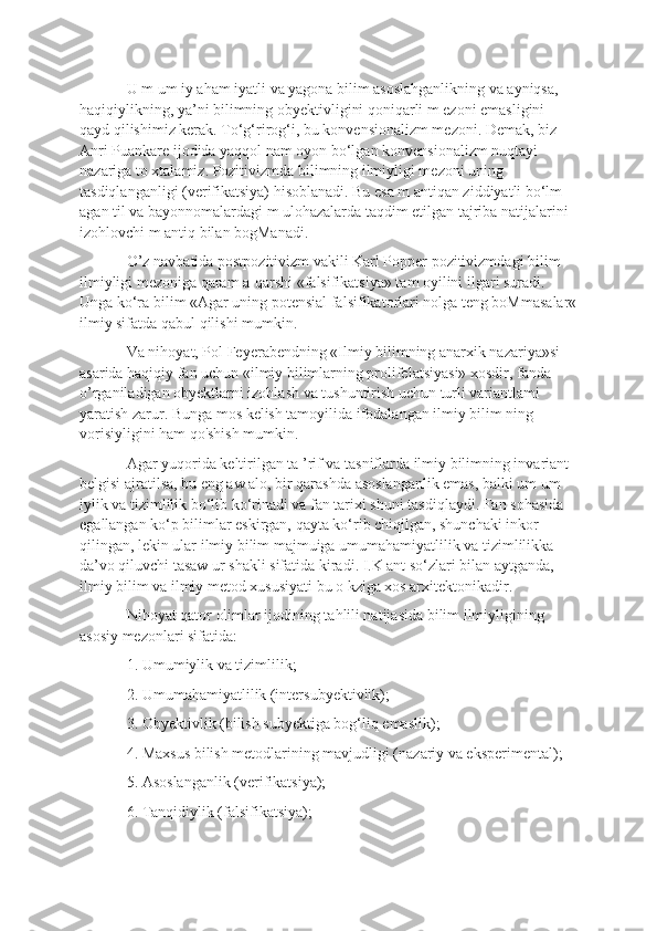 U m um iy aham iyatli va yagona bilim asoslahganlikning va ayniqsa, 
haqiqiylikning, ya’ni bilimning obyektivligini qoniqarli m ezoni emasligini 
qayd qilishimiz kerak. To‘g‘rirog‘i, bu konvensionalizm mezoni. Demak, biz 
Anri Puankare ijodida yaqqol nam oyon bo‘lgan konvensionalizm nuqtayi 
nazariga to xtalamiz. Pozitivizmda bilimning ilmiyligi mezoni uning 
tasdiqlanganligi (verifikatsiya) hisoblanadi. Bu esa m antiqan ziddiyatli bo‘lm 
agan til va bayonnomalardagi m ulohazalarda taqdim etilgan tajriba natijalarini 
izohlovchi m antiq bilan bogManadi. 
O’z navbatida postpozitivizm vakili Karl Popper pozitivizmdagi bilim 
ilmiyligi mezoniga qaram a-qarshi «falsifikatsiya» tam oyilini ilgari suradi. 
Unga ko‘ra bilim «Agar uning potensial falsifikatorlari nolga teng boMmasalar«
ilmiy sifatda qabul qilishi mumkin. 
Va nihoyat, Pol Feyerabendning «Ilmiy bilimning anarxik nazariya»si 
asarida haqiqiy fan uchun «ilmiy bilimlarning prolifelatsiyasi» xosdir, fanda 
o’rganiladigan obyektlarni izohlash va tushuntirish uchun turli variantlami 
yaratish zarur. Bunga mos kelish tamoyilida ifodalangan ilmiy bilim ning 
vorisiyligini ham qo'shish mumkin. 
Agar yuqorida keltirilgan ta ’rif va tasniflarda ilmiy bilimning invariant 
belgisi ajratilsa, bu eng aw alo, bir qarashda asoslanganlik emas, balki um um 
iylik va tizimlilik bo‘lib ko‘rinadi va fan tarixi shuni tasdiqlaydi. Fan sohasida 
egallangan ko‘p bilimlar eskirgan, qayta ko‘rib chiqilgan, shunchaki inkor 
qilingan, lekin ular ilmiy bilim majmuiga umumahamiyatlilik va tizimlilikka 
da’vo qiluvchi tasaw ur shakli sifatida kiradi. I.K ant so‘zlari bilan aytganda, 
ilmiy bilim va ilmiy metod xususiyati bu o kziga xos arxitektonikadir. 
Nihoyat qator olimlar ijodining tahlili natijasida bilim ilmiyligining 
asosiy mezonlari sifatida: 
1. Umumiylik va tizimlilik; 
2. Umumahamiyatlilik (intersubyektivlik); 
3. Obyektivlik (bilish subyektiga bog‘liq emaslik); 
4. Maxsus bilish metodlarining mavjudligi (nazariy va eksperimental); 
5. Asoslanganlik (verifikatsiya); 
6. Tanqidiylik (falsifikatsiya);  