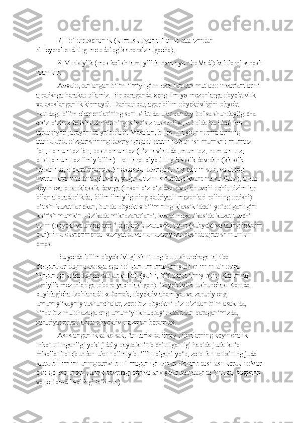 7. To‘ldiruvchanlik (korpuskuIyar-to‘lqinli dualizmdan 
P.Feyerabendning metodologik anarxizmigacha); 
8. Vorisiylik (mos kelish tamoyilida nam oyon boMadi) kabilarni sanash
mumkin. 
Avvalo, tanlangan bilim ilmiyligi m ezonlaridan mutlaqo invariantlarini 
ajratishga harakat qilamiz. Bir qaraganda «eng ilmiy» mezonlarga obyektivlik 
va asoslanganlik kirmaydi. Darhaqiqat, agar bilim obyektivligini obyekt 
haqidagi bilim elementlarining soni sifatida ular qanday bo'lsa shundayligicha 
«o‘z-o‘zini» bilish tizimlarining ta’sirisiz tushunilsa, u holda bu ideal fan 
taraqqiyoti jarayonida yo‘qoladi. Masalan, bilim ilmiyligi normalarining 
atamalarda o‘zgarishining davriyligiga diqqatni jalb qilish mumkin: mumtoz 
fan, nomumtoz fan, postnomumtoz (o‘z navbatida, mum toz, nom um toz, 
postnomum toz ilmiy bilim). Fan taraqqiyotining klassik davrdan (klassik 
mexanika, elektrodinamika) noklassik davriga (o b y ek t-in so n va uning 
instrumentini tadqiq qiluvchi, yagona tizim sifatidagi kvant mexanikasi), undan 
keyin esa postoklassik davrga (inson o‘z-o‘zidan rivojlanuvchi ochiq tizim lar 
bilan aloqadorlikda, bilim ilmiyligining qadriyatli mezonlari rolining ortishi) 
o‘tishi kuzatilar ekan, bunda obyektiv bilim ning klassik ideali yo‘qolganligini 
ko‘rish mumkin. Fizikada mikrozararlarni, kvant mexanikasida kuzatituvchi 
tizim (obyekt va uning atrofidagilar) kuzatuvchi tizim (subyekt va uning instaim
enti)ni na eksperimental vaziyatda va na nazariy izohlashda ajratish mumkin 
emas. 
Bu yerda bilim obyektivligi Kantning bu tushunchaga tajriba 
chegaralaridagina asosga ega bo‘lgan umumahamiyatli bilim m a’nosini 
berganligi sifatidagina saqlab qoladi (ya’ni, XX asrda ilmiy bilim Kantning 
ilmiylik mezonlariga tobora yaqinlashgan). Obyektivlik tushunchasi Kantda 
quyidagicha izohlanadi: «Demak, obyektiv ahamiyat va zaruriy eng 
umumiylikayniy tushunchalar, zero biz obyektni o‘z-o‘zidan bilm asak-da, 
biroq biz mulohazaga eng umumiylik nuqtayi nazaridan qaraganimizda, 
zaruriyat orqali unga obyektiv mazmun beramiz». 
Asoslanganlikka kelsak, fan tarixida ilmiy bilimlarning keyinchalik 
inkor qilinganligi yoki jiddiy qayta ko‘rib chiqilganligi haqida juda ko‘p 
misollar bor (bundan ular noilmiy bo‘lib qolgani yo‘q, zero fan tarixining juda 
katta bo'lim ini uning tarixi b o ‘lmaganligi uchun o'chirib tashlash kerak boMar
edi: geotsentrizm , antik davrdagi efir va stixiyalar haqidagi ta ’lim ot, flogiston 
va teplorod haqidagi ta’limot).  