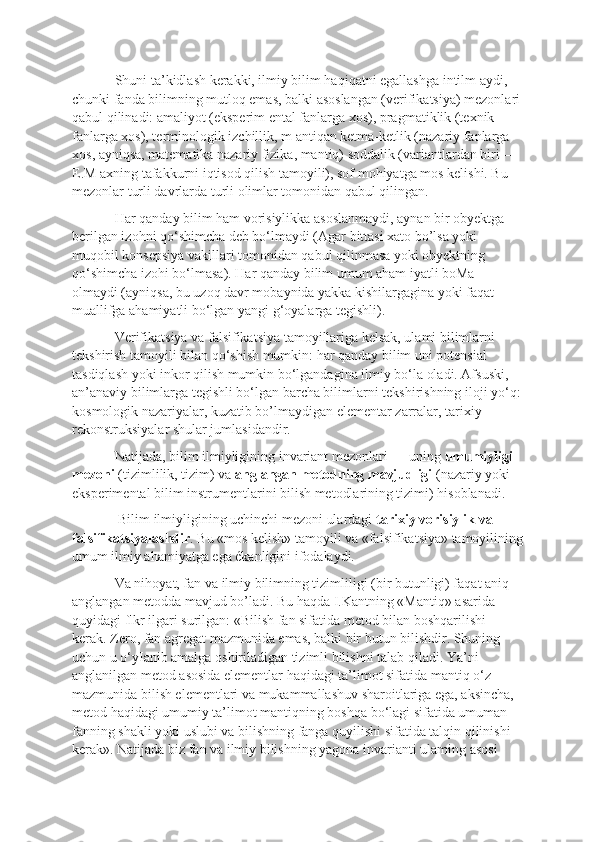 Shuni ta’kidlash kerakki, ilmiy bilim haqiqatni egallashga intilm aydi, 
chunki fanda bilimning mutloq emas, balki asoslangan (verifikatsiya) mezonlari
qabul qilinadi: amaliyot (eksperim ental fanlarga xos), pragmatiklik (texnik 
fanlarga xos), terminologik izchillik, m antiqan ketma-ketlik (nazariy fanlarga 
xos, ayniqsa, matematika nazariy fizika, mantiq) soddalik (variantlardan biri — 
E.M axning tafakkurni iqtisod qilish tamoyili), sof mohiyatga mos kelishi. Bu 
mezonlar turli davrlarda turli olimlar tomonidan qabul qilingan. 
Har qanday bilim ham vorisiylikka asoslanmaydi, aynan bir obyektga 
berilgan izohni qo‘shimcha deb bo‘lmaydi (Agar bittasi xato bo’lsa yoki 
muqobil konsepsiya vakillari tomonidan qabul qilinmasa yoki obyektning 
qo‘shimcha izohi bo‘lmasa). Har qanday bilim umum aham iyatli boMa 
olmaydi (ayniqsa, bu uzoq davr mobaynida yakka kishilargagina yoki faqat 
muallifga ahamiyatli bo‘lgan yangi g‘oyalarga tegishli). 
Verifikatsiya va falsifikatsiya tamoyillariga kelsak, ulami bilimlarni 
tekshirish tamoyili bilan qo‘shish mumkin: har qanday bilim uni potensial 
tasdiqlash yoki inkor qilish mumkin bo‘lgandagina ilmiy bo‘la oladi. Afsuski, 
an’anaviy bilimlarga tegishli bo‘lgan barcha bilimlarni tekshirishning iloji yo‘q:
kosmologik nazariyalar, kuzatib bo’lmaydigan elementar zarralar, tarixiy 
rekonstruksiyalar shular jumlasidandir. 
Natijada, bilim ilmiyligining invariant mezonlari — uning  umumiyligi 
mezoni  (tizimlilik, tizim) va  anglangan metodning mavjudligi  (nazariy yoki 
eksperimental bilim instrumentlarini bilish metodlarining tizimi) hisoblanadi.
 Bilim ilmiyligining uchinchi mezoni ulardagi  tarixiy vorisiylik va 
falsifikatsiyalashdir . Bu «mos kelish» tamoyili va «falsifikatsiya» tamoyilining
umum ilmiy ahamiyatga ega ékanligini ifodalaydi. 
Va nihoyat, fan va ilmiy bilimning tizimliligi (bir butunligi) faqat aniq 
anglangan metodda mavjud bo’ladi. Bu haqda I.Kantning «Mantiq» asarida 
quyidagi flkr ilgari surilgan: «Bilish fan sifatida metod bilan boshqarilishi 
kerak. Zero, fan agregat mazmunida emas, balki bir butun bilishdir. Shuning 
uchun u o‘yIanib amalga oshiriladigan tizimli bilishni talab qiladi. Ya’ni 
anglanilgan metod asosida elementlar haqidagi ta’limot sifatida mantiq o‘z 
mazmunida bilish elementlari va mukammallashuv sharoitlariga ega, aksincha, 
metod haqidagi umumiy ta’limot mantiqning boshqa bo‘lagi sifatida umuman 
fanning shakli yoki uslubi va bilishning fanga quyilishi sifatida talqin qilinishi 
kerak». Natijada biz fan va ilmiy bilishning yagona invarianti ulaming asosi  