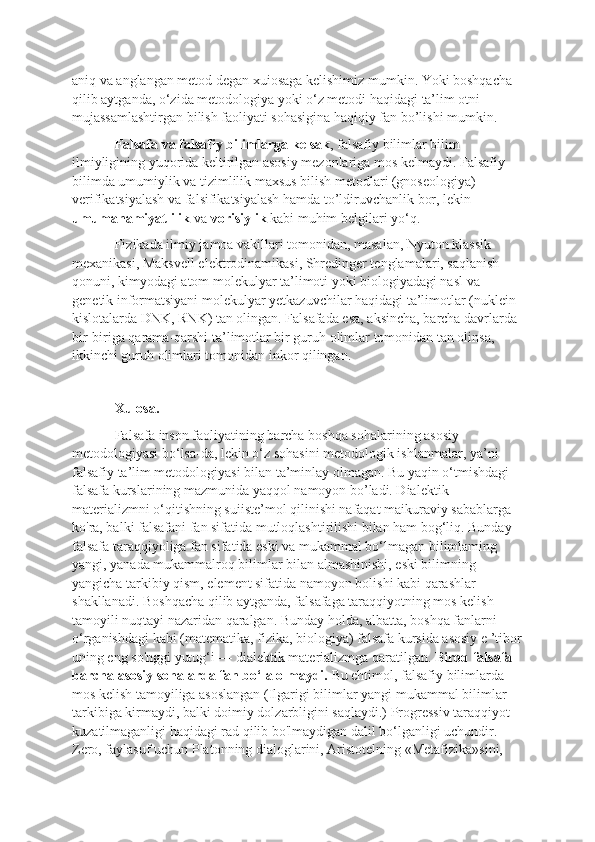 aniq va anglangan metod degan xuiosaga kelishimiz mumkin. Yoki boshqacha 
qilib aytganda, o‘zida metodologiya yoki o‘z metodi haqidagi ta’lim otni 
mujassamlashtirgan bilish faoliyati sohasigina haqiqiy fan bo’lishi mumkin. 
Falsafa va falsafiy bilimlarga kelsak , falsafiy bilimlar bilim 
ilmiyligining yuqorida keltirilgan asosiy mezonlariga mos kelmaydi. Falsafiy 
bilimda umumiylik va tizimlilik maxsus bilish metodlari (gnoseologiya) 
verifikatsiyalash va falsifikatsiyalash hamda to’ldiruvchanlik bor, lekin 
umumahamiyatlilik  va  vorisiylik  kabi muhim belgilari yo‘q. 
Fizikada ilmiy jamoa vakillari tomonidan, masalan, Nyuton klassik 
mexanikasi, Maksvell elektrodinamikasi, Shredinger tenglamalari, saqlanish 
qonuni, kimyodagi atom molekulyar ta’limoti yoki biologiyadagi nasl va 
genetik informatsiyani molekulyar yetkazuvchilar haqidagi ta’limotlar (nuklein 
kislotalarda DNK, RNK) tan olingan. Falsafada esa, aksincha, barcha davrlarda 
bir-biriga qarama-qarshi ta’limotlar bir guruh olimlar tomonidan tan olinsa, 
ikkinchi guruh olimlari tomonidan inkor qilingan. 
Xulosa. 
Falsafa inson faoliyatining barcha boshqa sohalarining asosiy 
metodologiyasi bo‘lsa-da, lekin o‘z sohasini metodologik ishlanmalar, ya’ni 
falsafiy ta’lim metodologiyasi bilan ta’minlay olmagan. Bu yaqin o‘tmishdagi 
falsafa kurslarining mazmunida yaqqol namoyon bo’ladi. Dialektik 
materializmni o‘qitishning suiiste’mol qilinishi nafaqat maikuraviy sabablarga 
ko'ra, balki falsafani fan sifatida mutloqlashtirilishi bilan ham bog‘liq. Bunday 
falsafa taraqqiyoliga fan sifatida eski va mukammal bo‘lmagan bilimlaming 
yangi, yanada mukammalroq bilimlar bilan almashinishi, eski bilimning 
yangicha tarkibiy qism, element sifatida namoyon bolishi kabi qarashlar 
shakllanadi. Boshqacha qilib aytganda, falsafaga taraqqiyotning mos kelish 
tamoyili nuqtayi nazaridan qaralgan. Bunday holda, albatta, boshqa fanlarni 
o‘rganishdagi kabi (matematika, fizika, biologiya) falsafa kursida asosiy e ’tibor
uning eng so'nggi yutug‘i — dialektik materializmga qaratilgan.  Biroq falsafa 
barcha asosiy sohalarda fan bo‘la olmaydi.  Bu ehtimol, falsafiy bilimlarda 
mos kelish tamoyiliga asoslangan (Ilgarigi bilimlar yangi mukammal bilimlar 
tarkibiga kirmaydi, balki doimiy dolzarbligini saqlaydi.) Progressiv taraqqiyot 
kuzatilmaganligi haqidagi rad qilib bo'lmaydigan dalil bo‘lganligi uchundir. 
Zero, faylasuf uchun Platonning dialoglarini, Aristotelning «Metafizika»sini,  