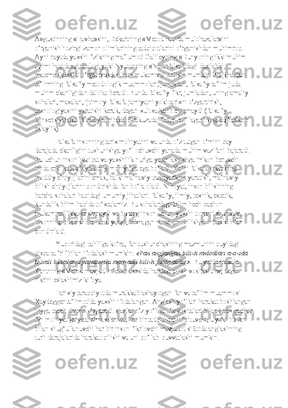 Avgustinning «Tavba»sini, Dekartning «Metod haqida mulohazalar»ini 
o‘rganish hozirgi zamon olimlarining tadqiqotlarini o‘rganishdan muhimroq. 
Ayni paytda yaxshi fizikning ma’lumoti Galileyning «Dunyoning ikki muhim 
tizimi haqida»gi dialogi yoki Nyutonning «Naturfalsafadagi dastlabki 
matematika»sini o‘rganmasdan ham mukammal bolishi mumkin. Bu jihatdan 
ta’limning falsafiy metodologik muammolari, jumladan, falsafiy ta’lim juda 
muhim ekanligidan dalolat beradi. Bunda falsafiy fikr, jumladan, uning amaliy 
sohalari, masalan, ijtimoiy falsafa jamiyatni yoki tarixni o‘zgartirish, 
texnologiyasini yaratishi kerak, degan xulosa kelib chiqmaydi (falsafiy 
konsepsiyalami ijtimoiy tajribada Sirakuzada Platon qo‘llaganining oqibatlarini 
eslaylik). 
Falsafa insonning tarix mohiyatini va unda o‘z tutgan o‘mini qay 
darajada ekanligini tushunishga yo‘l ochuvchi yanada muhim vazifani bajaradi. 
Bu uchun inson häqiqat va yaxshilik nuriga yaqinlashishga imkon beruvchi 
iröda erki kabi g‘ayritabiiy mohiyatga ega bo’ladi. Ya’ni falsafa insonning 
moddiy ehtiyojlarini emas, balki ma’naviy qadriyatîami yaratish, ma’naviy 
bilish ehtiyojlarini qondirishda fan bo‘la oladi. Nihoyat, inson bilishining 
barcha sohalari haqidagi umumiy jihatlari: falsafiy, ilmiy, texnik, estetik, 
kundalik biiim haqida to‘xtalamiz. Bu sohalardagi bilim hech qachon 
mukammallikka erishmaydi va buning inson uchun yaxshi tomoni shundaki, 
insonning qiziqishlari faqat yangi, bilmagan narsalami bilishga intilishi bilan 
qondiriladi. 
Yuqoridagi tahlilga ko‘ra, fan tushunchasining mazmunini quyidagi 
qisqa ta ’rif bilan ifodalash mumkin:  «Fan anglangan bilish metodlari asosida 
tizimli bilimlarni yaratuvchi maqsadli bilish faoliyatidir».  Bu yerda masala 
Kantning «Metod mavjud holatlar asosida harakat qilish vositasidir», degan 
fikrini eslashimiz kifoya. 
Tarixiy taraqqiyotda murakkablashayotgan fan va ta’lim muammosi 
Xaydegger ta’limotida yaxshi ifodalangan. Anglash yo‘llari harakat boshlangan 
joyga qarab doimo o‘zgaradi. Fanlar o’z yo‘lida o‘z vositalari bilan hech qachon
fan mohiyatiga yeta olmasalar-da, har bir tadqiqotchio‘qituvchi, u yoki bu fan 
bilan shug‘ullanuvchi har bir inson fikrlovchi mavjudot sifatida anglashning 
turli darajalarida harakat qilishi va uni qo’llab-quvvatlashi mumkin. 