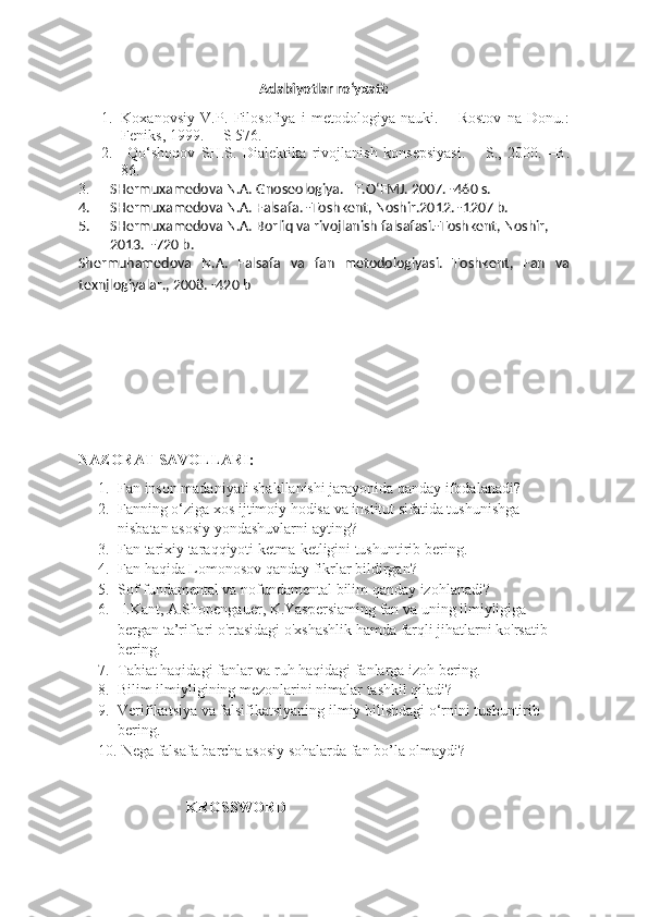 Adabiyotlar ro‘yxati:
1. Koxanovsiy   V.P.   Filosofiya   i   metodologiya   nauki.   –   Rostov   na   Donu.:
Feniks, 1999.     –  S 576.
2.   Qo‘shoqov   SH.S.   Dialektika   rivojlanish   konsepsiyasi.   –   S.,   2000.   –B.
8 6 .
3. SHermuxamedova N.A. Gnoseologiya. –T.O‘FMJ. 2007. -460 s.
4. SHermuxamedova N.A. Falsafa. -Toshkent, Noshir.2012. -1207 b.
5. SHermuxamedova N.A.  Borliq  va rivojlanish falsafasi.-Toshkent, Noshir, 
2013.  -720 b. 
Shermuhamedova   N.A.   Falsafa   va   fan   metodologiyasi.   Toshkent,   Fan   va
texnjlogiyalar. ,  200 8 .  -420 b
NAZORAT SAVOLLARI:
1. Fan inson madaniyati shakllanishi jarayonida qanday ifodalanadi? 
2. Fanning o‘ziga xos ijtimoiy hodisa va institut sifatida tushunishga 
nisbatan asosiy yondashuvlarni ayting?
3. Fan tarixiy taraqqiyoti ketma-ketligini tushuntirib bering. 
4. Fan haqida Lomonosov qanday fikrlar bildirgan?
5. Sof fundamental va nofundamental bilim qanday izohlanadi?
6.  I.Kant, A.Shopengauer, K.Yaspersiaming fan va uning ilmiyligiga 
bergan ta’riflari o'rtasidagi o'xshashlik hamda farqli jihatlarni ko'rsatib 
bering. 
7. Tabiat haqidagi fanlar va ruh haqidagi fanlarga izoh bering.
8. Bilim ilmiyligining mezonlarini nimalar tashkil qiladi? 
9. Verifikatsiya va falsifikatsiyaning ilmiy bilishdagi o‘rnini tushuntirib 
bering.
10.  Nega falsafa barcha asosiy sohalarda fan bo’la olmaydi?
KROSSWORD 
