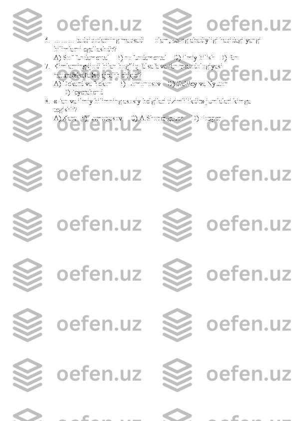 6. ……… tadqiqotlarning maqsadi — olam, uning abadiyligi haqidagi yangi
bilimlarni egallashdir?
A) Sof fundamental    B) nofundamental    C) ilmiy bilish   D) fan
7. Kimlarning ijodi bilan bog’liq falsafa va fan metodologiyasi 
naturafalsafadan ajralib chiqdi?
A) Dekard va Bekon    B) Lomonosov    C) Galiley va Nyuton   
D)Feyerabend
8. «Fan va ilmiy bilimning asosiy belgilari tizimlilikdir» jumlalari kimga 
tegishli?
A) Kant  B) Lomonosov     C) A.Shopengauer     D) Popper 