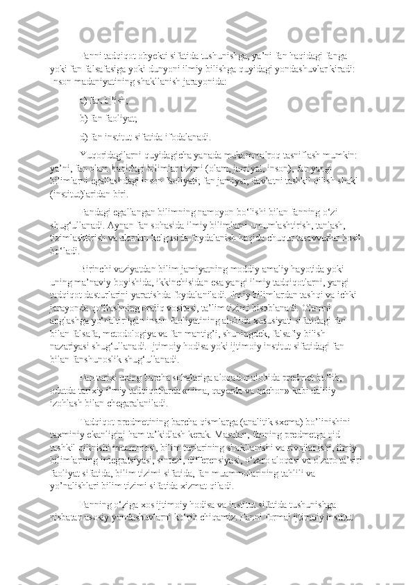 Fanni tadqiqot obyekti sifatida tushunishga, ya’ni fan haqidagi fanga 
yoki fan falsafasiga yoki dunyoni ilmiy bilishga quyidagi yondashuvlar kiradi: 
Inson madaniyatining shakllanish jarayonida: 
a) fan bilish; 
b) fan faoliyat; 
d) fan institut sifatida ifodalanadi. 
Yuqoridagilarni quyidagicha yanada mukammalroq tasniflash mumkin: 
ya’ni, fan olam haqidagi bilimlar tizimi (olam, jamiyat, inson), fan yangi 
bilimlarni egallashdagi inson faoliyati; fan jamiyat, davlatni tashkil qilish shakl 
(institut)laridan biri. 
Fandagi egallangan bilimning namoyon bo‘lishi bilan fanning o‘zi 
shug‘ullanadi. Aynan fan sohasida ilmiy bilimlarni umumlashtirish, tanlash, 
tizimlashtirish va ulardan kelgusida foydalanish haqida chuqur tasavvurlar hosil
bo‘ladi. 
Birinchi vaziyatdan bilim jamiyatning moddiy amaliy hayotida yoki 
uning ma’naviy boyishida, ikkinchisidan esa yangi ilmiy tadqiqotlarni, yangi 
tadqiqot dasturlarini yaratishda foydalaniladi. Ilmiy bilimlardan tashqi va ichki 
jarayonda qo‘llashning oraliq vositasi, ta’lim tizimi hisoblanadi. Olamni 
anglashga yo‘naltirilgan inson faoliyatining alohida xususiyati sifatidagi fan 
bilan falsafa, metodologiya va fan mantig’i, shuningdek, falsafiy bilish 
nazariyasi shug‘ullanadi. Ijtimoiy hodisa yoki ijtimoiy institut sifatidagi fan 
bilan fanshunoslik shug‘ullanadi. 
Fan tarixi uning barcha sohalariga aloqador alohida predmet bo‘lib, 
odatda tarixiy ilmiy tadqiqotlarda «nima, qayerda va qachon» kabi daliliy 
izohlash bilan chegaralaniladi. 
Tadqiqot predmetining barcha qismlarga (analitik sxema) bo’linishini 
taxminiy ekanligini ham ta’kidlash kerak. Masalan, fanning predmetga oid 
tashkil qilinishi muammosi, bilim turlarining shakllanishi va rivojlanishi, ilmiy 
bilimlarning integratsiyasi, sintezi, differensiyasi, o‘zaro aloqasi va o'zaro ta’siri
faoliyat sifatida, bilim tizimi sifatida, fan muammolarining tahlili va 
yo’nalishlari bilim tizimi sifatida xizmat qiladi. 
Fanning o‘ziga xos ijtimoiy hodisa va institut sifatida tushunishga 
nisbatan asosiy yondashuvlarni ko‘rib chiqamiz. Fanni formal ijtimoiy institut  