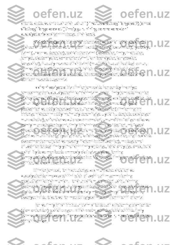 sifatida sodda va aniq tushunish uchun  1) institut sifatidagi fanga va 2) jamoa 
sifatidagi fanga «davlat ijtimoiy guruhining barcha xaraktcrli 
xususiyatlari»  xosligini inobatga olish kerak. 
Birinchi vaziyatda  biz tashkilotlar tizimi va tashkil qilish shakllarini 
boshqarish tizimi (rahbar va uning qo‘l ostidagilarining lavozimlari), iyerarxiya 
tizimi (unvon va darajalar), tashkilotlar tizimi (kafedralar, ilmiy, institutlar, 
jamiyat, akademiyalar, semenarlar tizimi, konferensiyalar, kongresslar, 
kengashlar), huquqiy nazorat qilish tizimi (mualliflik huquqi haqidagi qonun, 
olim va ilmiy jamoalarning maqomi), ishlab chiqarish vositalari tizimi 
(instrumental-eksperimental asboblar, laboratoriya xonalari, axborot tizimi) 
kabilarni nazarda tutganmiz. 
Ikkinchi vaziyatda  biz olimlar jamoasida har qanday insoniyat 
jamoasining tipik xususiyatlarini ko‘rishimiz mumkin. Ilmiy jamoada insonlar 
yashaydilar va ishlaydilar. (Seneka aytganidek, insonga xos barcha narsalar ular
uchun begona emas). Haqiqat peshvolari bo‘lmish bu jamoada g‘oyalar 
yetakchilari va oddiy bajaruvchilar, qullar va hukmdorlar (olimlarning bir-
birlariga nisbatan moddiy-ma’muriy qaramligiga u yoki bu darajada asoslangan 
munosabatlar), an’analar va xulq-atvor normalari, umume’tirof etilgan etika va 
rasmiy munosabatlar bayoni, ilmiy bilishning norma va ideallari, mafkurasi 
(masalan, tabiatshunoslikdagi matematik mafkura, kimyodagi fizik mafkura), 
o‘g‘ri va munofiqlar (g‘oyao‘g‘rilari, ko‘chiruvchilar, makkorlar, ongli ravishda
eksperimentlar natijalari va nazariy fikrlarni bo'rttiruvchilar), modaga amal 
qiluvchilar fandagi ilmiy yo‘nalishni ilmiy vijdonga, ichki ehtiyojga emas, balki
tashqi foyda va manfaatda ommaviy ekologizatsiya va fanning 
kompyuterlashuviga qarab tanlovchilar bor. Va nihoyat, ilmiy jamoada, nafaqat 
aqllilar, balki axmoqlar ham bor. 
Olimlar jamoasi, fan institutlariga xos munosabat shakllari va 
xususiyatlaridan maxsus tahlilni talab qiluvchi turli muammolarning 
mavjudligini ko'rish mumkin. Fanshunoslik muammolari ushbu ishning 
predmeti bo’lmaganligi uchun, biz yuqoridagi izohlar bilan chegaralanamiz va 
quyida ilmiy bilish shakllanishining tarixiy mantiqiy tamoyillariga tayanib, 
aksariyat holda falsafa va fan metodologiyasi muammolarini tahlil qilamiz.
 Fan va ilmiy bilish bir butun tizim sifatida turli sohalarning qismlaridan
(elem entlaridan) tashkil topgan. Bilish predm etini dastlabki tahlilida ilmiy 
bilim va fanni ikki asosiy bo’limga:  tabiatshunoslik va ruh haqidagi  fanlarga 
bo‘lish mumkin. 