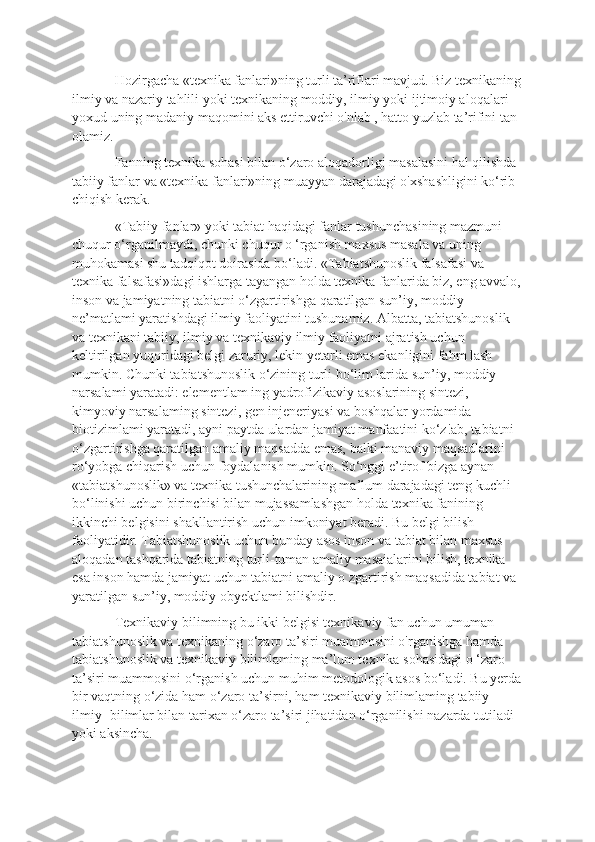 Hozirgacha «texnika fanlari»ning turli ta’riflari mavjud. Biz texnikaning
ilmiy va nazariy tahlili yoki texnikaning moddiy, ilmiy yoki ijtimoiy aloqalari 
yoxud uning madaniy maqomini aks ettiruvchi o'nlab , hatto yuzlab ta’rifini tan 
olamiz. 
Fanning texnika sohasi bilan o‘zaro aloqadorligi masalasini hal qilishda 
tabiiy fanlar va «texnika fanlari»ning muayyan darajadagi o'xshashligini ko‘rib 
chiqish kerak. 
«Tabiiy fanlar» yoki tabiat haqidagi fanlar tushunchasining mazmuni 
chuqur o‘rganilmaydi, chunki chuqur o ‘rganish maxsus masala va uning 
muhokamasi shu tadqiqot doirasida bo‘ladi. «Tabiatshunoslik falsafasi va 
texnika falsafasi»dagi ishlarga tayangan holda texnika fanlarida biz, eng avvalo,
inson va jamiyatning tabiatni o‘zgartirishga qaratilgan sun’iy, moddiy 
ne’matlami yaratishdagi ilmiy faoliyatini tushunamiz. Albatta, tabiatshunoslik 
va texnikani tabiiy, ilmiy va texnikaviy ilmiy faoliyatni ajratish uchun 
keltirilgan yuqoridagi belgi zaruriy, lekin yetarli emas ekanligini fahm lash 
mumkin. Chunki tabiatshunoslik o‘zining turli bo‘lim larida sun’iy, moddiy 
narsalami yaratadi: elementlam ing yadrofizikaviy asoslarining sintezi, 
kimyoviy narsalaming sintezi, gen injeneriyasi va boshqalar yordamida 
biotizimlami yaratadi, ayni paytda ulardan jamiyat manfaatini ko‘z!ab, tabiatni 
o‘zgartirishga qaratilgan amaliy maqsadda emas, balki manaviy maqsadlarini 
ro‘yobga chiqarish uchun foydalanish mumkin. So‘nggi e’tirof bizga aynan 
«tabiatshunoslik» va texnika tushunchalarining ma’lum darajadagi teng kuchli 
bo‘linishi uchun birinchisi bilan mujassamlashgan holda texnika fanining 
ikkinchi belgisini shakllantirish uchun imkoniyat beradi. Bu belgi bilish 
faoliyatidir. Tabiatshunoslik uchun bunday asos inson va tabiat bilan maxsus 
aloqadan tashqarida tabiatning turli-tuman amaliy masaialarini bilish, texnika 
esa inson hamda jamiyat uchun tabiatni amaliy o zgartirish maqsadida tabiat va 
yaratilgan sun’iy, moddiy obyektlami bilishdir. 
Texnikaviy bilimning bu ikki belgisi texnikaviy fan uchun umuman 
tabiatshunoslik va texnikaning o‘zaro ta’siri muammosini o'rganishga hamda 
tabiatshunoslik va texnikaviy bilimlaming ma’lum texnika sohasidagi o ‘zaro 
ta’siri muammosini o‘rganish uchun muhim metodologik asos bo‘ladi. Bu yerda
bir vaqtning o‘zida ham o‘zaro ta’sirni, ham texnikaviy bilimlaming tabiiy-
ilmiy -bilimlar bilan tarixan o‘zaro ta’siri jihatidan o‘rganilishi nazarda tutiladi 
yoki aksincha.  