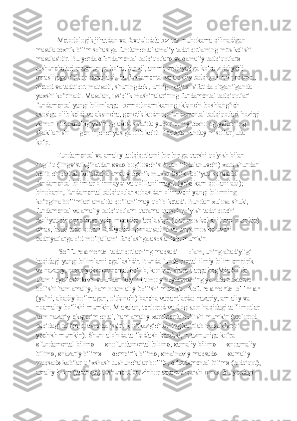 Metodologik jihatdan va favqulodda tez-tez muhokama qilinadigan 
masala texnik bilim sohasiga fundamental amaliy tadqiqotlaming mps kelishi 
masalasidir. Bu yerda «fondamental tadqiqotlar» va «amaliy tadqiqotlar» 
tushunchalari mazmuniga ko‘ra, bir xil, ammo mohiyatiga ko‘ra ziddiyatli 
emasligiga e’tibor qaratiladi. Bu fundamental va amaliy tadqiqotlarni predmet, 
metod va tadqiqot maqsadi, shuningdek , uning natijasi sifatida o'rganilganda 
yaxshi ko‘rinadi. Masalan, issiqlik mashinalarining fundamental tadqiqotlari 
fundamental yangi bilimlarga -termodinamikaning ikkinchi boshlang‘ich 
asosiga olib keldi va aksincha, genetik kodning fundamental tadqiqotlari hozirgi
zamon biotexnologiyasining asosi sifatida yuqori ilmiy texnologiyalarining 
shakllanishi — gen injeneriyasiga olib keldi. Tarixda bunday misollar juda 
ko‘p. 
Fundamental va amaliy tadqiqotlami bir-biriga qarshi qo'yish bilan 
bog'Iiq (lingvistik jihatdan «va» bog‘lovchisi bilan ifodalanuvchi) xato shundan 
kelib chiqadiki, ko‘pincha amaliy texnik-muxandislik faoliyati sohasida 
fundamental bilimlar olinmaydi va qo’llanilmaydi (yoki kam qo'llaniladi); 
binobarin, fundamental tadqiqotlar sohasidan olinuvchi yangi bilimning 
ko‘pgina bo’limlari amalda qo‘llanilmay qolib ketadi. Bundan xulosa shuki, 
fundamental va amaliy tadqiqotlami qarama-qarshi qo‘yish tadqiqotchi 
faoliyatining predmeti yoki metodini farqlashga (ular mos kelishi ham mumkin)
emas, balki tadqiqotchi faoliyatining maqsadini va unga mos keluvchi 
qadriyatlarga oid mo’ljallami farqlashga asoslanishi mumkin.
 Sof fundamental  tadqiqotlarning maqsadi — olam, uning abadiyligi 
haqidagi yangi bilimlarni egallashdir. Bunda fundamental ilmiy bilim empirik 
va nazariy, nazariyeksperimental bo‘lib, konkret sharoitlarga bogMiq holda 
ulam i egallash davri va undan keyin ijtimoiy buyurtmaning yanada puxtaroq 
bo'lishi ham amaliy, ham noam aliy bo‘lishi mumkin.  Nofundamental bilimlar
(ya’ni, abadiy bo‘lmagan, o‘tkinchi) barcha variantlarda: nazariy, am aliy va 
noamaliy bo‘lishi mumkin. M asalan, teplorod va flogiston haqidagi ta ’limotlar
ham nazariy-eksperim ental, ham amaliy xarakterda bo‘lishi mumkin (teplorod 
haqidagi ta’lim ot asosida issiqlik o‘tkazgichlaming ko‘plab masalalarini 
yechish mumkin). Shuni alohida ta ’kidlash kerakki, m azmuniga ko‘ra 
«fundamental bilim» — «nofundamental bilim», «amaliy bilim» — «noamaliy 
bilim», «nazariy bilim» — «empirik bilim», «ma’naviy maqsad» — «amaliy 
maqsad» kabilar o ‘xshash tushunchalar bo’lib , «fundamental bilim» (tadqiqot),
amaliy bilim (tadqiqot) tushunchalari zinhor qaram a-qarshi emas. Bu yerdagi  