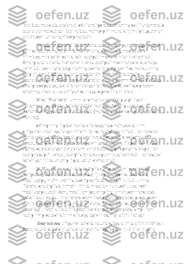 farq faqat maqsadda anglanadi. «Sof amaliy» tadqiqotlarning «sof fundamental»
tadqiqotlar maqsadidan farqi nafaqat ma’naviy bilim, balki ijtimoiy buyurtm ani
qondiruvchi utilitar-tajribaviy natijadir. 
Demak, fundamental tadqiqotlarda tadqiqot faoliyatini amalga oshirish 
yo‘li va tadqiqot natijalarini tanlash aniqlik, yetarli asos, mavjud asosli 
bilimlarga mos kelish va h.k. kabi qadriyatli mezonlar bilan boshqariladi. 
Amaliy tadqiqotlarda boshqarish boshqa qadriyatli mezonlar asosida amalga 
oshiriladi: texnologik jarayonlarning texnik-iqtisodiy tasnifi va mahsulotning 
ehtiyojli tasnifi kabilar shular jumlasidandir. Ko‘p hollarda amaliy 
tadqiqotlardagi murakkab jarayonlar chetlab  о ’tiladi va empirik metodikalarga, 
amaliy tavsiyalaiga, tasodifan aniqlangan konstruktiv va texnikaviy param 
etrlarning o‘zaro aloqadorliklari va h.k.ga xayrixohlik bildiradi. 
Mixail Vasilevich Lomonosovning bundan ikki yuz yil ilgari 
fundamental va texnika fanlarini bo‘lish haqidagi fikrlari yuqoridagi 
fikrlarimizning yaqqol dalili bo‘la oladi (ma’lum ki, «texne»—yunoncha san’at,
mahorat). 
«Kimyoning foydasi haqida so‘z ketganda» ma’ruzasida olim: 
«o‘rganish orqali egallangan bilishni fan va badiiylikka bo’ladi. Fan narsalar 
haqida aniq tushuncha beradi, yashirin harakat va sabab xossalarini ochib 
beradi; badiiylik inson foydasini boyitishi uchun ulami qo’llaydi. Fan bizdagi 
tug‘ma va shakllangan qiziqishlami qondiradi; badiiylik yangilik izlaydi. Fan 
badiiylikka yo‘l ochadi, badiiylik fan taraqqiyotini jadallashtiradi. Har ikkalasi 
kelishilgan holda umumiy foyda uchun xizmat qiladi.
M .V .Lomonosov ijodida badiiylik sun’iy dalillarni yaratishdagi 
faoliyatning barcha sohalarida insondagi ijodiy ruh, texnika uskunalari, 
metallurgiya, m e’m orchilik, tasviriy san’atda namoyon bo'ladi. U ning 
fikricha: «Badiiylikda birinchi o‘rinda m etallam i topuvchi, tozalovchi 
metallurgiya turadi. Zero, metall jam iyat ehtiyojini qondiruvchi narsalarga 
go‘zallik ato etadi. U bilan cherkoviarni bezaydilar, kemalar va yovga qarshi 
qurollar. yasaydilar»1. Yuqoridagi so‘zlarda fundamental va texnik bilim lar 
o'rtasidagi o ‘zaro aloqadorlik yetarli asoslangan. Shuningdek, kimyo ham 
badiiy-ilmiy va texnik bilim sohasiga tegishli ekanligi e ’tiro f etilgan.
 Ilmiy bilishni  o ‘rganish tarixida naturfalsafaga alohida e ’tibor berilgan.
Agar, naturfalsafa rivoji tabiatshunoslar Galiley, Nyuton ijodi bilan bog‘liq  