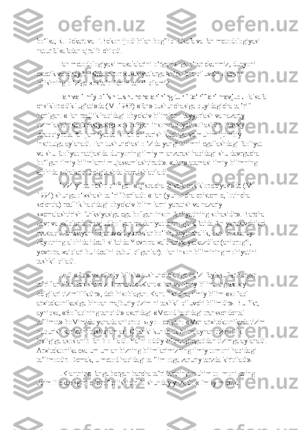 bo‘lsa, R. Dekart va F.Bekon ijodi bilan bog’liq falsafa va fan metodologiyasi 
naturfalsafadan ajralib chiqdi. 
Fan metodologiyasi masalalarini o‘rganishga o‘tar ekanmiz, dunyoni 
estetik va diniy bilishda qator xususiyatlarga ko‘ra farq qiluvchi olam ni 
bilishning o ‘ziga xos ta’riflarini tahlil qilamíz. 
Fan va ilmiy bilish tushunchalarining turli ta’riflari mavjud.  Falsafa
ensiklopedik lug‘ati»da (M .1983) «fan» tushunchasiga quyidagicha ta ’rif 
berilgan: «Fan reallik haqidagi obyektiv bilimlarni tayyorlash va nazariy 
tizimlashtirish funksiyasiga xos bo'lgan inson faoliyati sohasidir. Tarixiy 
taraqqiyotda fan jam iyatda ishlab chiqarish kuchiga va muhim ijtimoiy 
institutga aylanadi. Fan tushunchasi o ‘zida yangi bilimni egallashdagi faoliyat 
va shu faoliyat natijasida dunyoning ilmiy m anzarasi haqidagi shu davrgacha 
bo‘lgan ilmiy bilimlarni mujassamlashtiradi». «Fan» atamasi ilmiy bilimning 
alohida sohalarini belgilashda ham ishlatiladi. 
1994-yilda nashr qilingan «Qisqacha falsafa ensiklopediyasi»da (M. 
1994) shunga o‘xshash ta ’rif beriladi: «Fan (yunoncha epistem e, lotincha 
scientia)-reallik haqidagi obyektiv bilim larni yaratish va nazariy 
sxemalashtirish funksiyasiga ega bo'lgan inson faoliyatining sohasidir». Barcha 
davr va xalqlarda mavjud bo'lgan madaniyat tarmog‘i sifatida fan yaratuvchilari 
mustaqil funksiyani bajaruvchi yunonlar bo‘lib, keyinchalik, buni m adaniy 
hayotning alohida ideali sifatida Yevropa xalqlariga yetkazdilar (aniqrog‘i, 
yevropa xaiqlari bu idealni qabul qilganlar). Fan inson bilimining mohiyatini 
tashkil qiladi. 
Endi «fan» va «ilmiy bilish» tushunchalariga ba’zi faylasuflar bergan 
ta’riflar bilan tanishamiz. Immanuel Kant «Fan va ilmiy bilimning asosiy 
belgilari tizimlilikdir», deb hisoblagan. Kant fikricha, ilmiy bilim «sof aql 
arxitektonikasiga binoan majburiy tizim ni tashkil qiluvchi bilimdir». Bu fikr, 
ayniqsa, «Sof aqlning tanqidi» asaridagi «Metod haqidagi transsendental 
ta’limot» boMimida yanada aniqroq  Ьдуоп  etilgan: «Men arxitektonikada tizim 
nuqurish san’atini tushunam an. Chunki kundalik bilim aynan tizimlilik 
birligiga asoslanib fan b o ‘ladi. Ya’ni oddiy bilim agregatidan tizimga aylanadi.
Arxitektonika esa um um an bizning bilimlarimizning ilmiy tomoni haqidagi 
ta’limotdir. Demak, u metod haqidagi ta ’lim otga zaruriy tarzda kiritiladi». 
I.K antning fanga bergan barcha ta’riflarining muhim to   moni uning 
tizim li ekanligini e ’tirof qilishidir. U shunday yozadi: «Ilm iy m etod- 