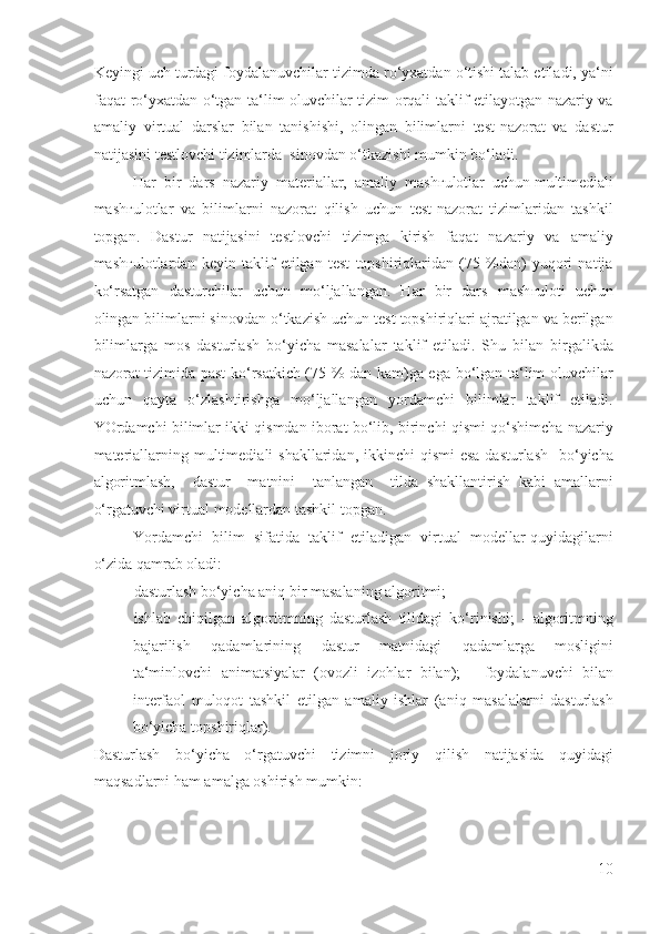 Keyingi uch turdagi foydalanuvchilar tizimda ro‘yxatdan o‘tishi talab etiladi, ya‘ni
faqat ro‘yxatdan o‘tgan ta‘lim oluvchilar tizim orqali taklif etilayotgan nazariy va
amaliy   virtual   darslar   bilan   tanishishi,   olingan   bilimlarni   test-nazorat   va   dastur
natijasini testlovchi tizimlarda  sinovdan o‘tkazishi mumkin bo‘ladi. 
Har  bir  dars  nazariy  materiallar,  amaliy  mash ғ ulotlar  uchun multimediali
mash ғ ulotlar   va   bilimlarni   nazorat   qilish   uchun   test-nazorat   tizimlaridan   tashkil
topgan.   Dastur   natijasini   testlovchi   tizimga   kirish   faqat   nazariy   va   amaliy
mash ғ ulotlardan   keyin   taklif   etilgan   test   topshiriqlaridan   (75   %dan)   yuqori   natija
ko‘rsatgan   dasturchilar   uchun   mo‘ljallangan.   Har   bir   dars   mash ғ uloti   uchun
olingan bilimlarni sinovdan o‘tkazish uchun test topshiriqlari ajratilgan va berilgan
bilimlarga   mos   dasturlash   bo‘yicha   masalalar   taklif   etiladi.   Shu   bilan   birgalikda
nazorat tizimida past ko‘rsatkich (75 % dan kam)ga ega bo‘lgan ta‘lim oluvchilar
uchun   qayta   o‘zlashtirishga   mo‘ljallangan   yordamchi   bilimlar   taklif   etiladi.
YOrdamchi bilimlar ikki qismdan iborat bo‘lib, birinchi qismi qo‘shimcha nazariy
materiallarning multimediali  shakllaridan, ikkinchi  qismi  esa  dasturlash    bo‘yicha
algoritmlash,     dastur     matnini     tanlangan     tilda   shakllantirish   kabi   amallarni
o‘rgatuvchi virtual modellardan tashkil topgan. 
Yordamchi  bilim  sifatida  taklif  etiladigan  virtual  modellar quyidagilarni
o‘zida qamrab oladi: 
- dasturlash bo‘yicha aniq bir masalaning algoritmi; 
- ishlab   chiqilgan   algoritmning   dasturlash   tilidagi   ko‘rinishi;   -   algoritmning
bajarilish   qadamlarining   dastur   matnidagi   qadamlarga   mosligini
ta‘minlovchi   animatsiyalar   (ovozli   izohlar   bilan);   -   foydalanuvchi   bilan
interfaol   muloqot   tashkil   etilgan   amaliy   ishlar   (aniq   masalalarni   dasturlash
bo‘yicha topshiriqlar). 
Dasturlash   bo‘yicha   o‘rgatuvchi   tizimni   joriy   qilish   natijasida   quyidagi
maqsadlarni ham amalga oshirish mumkin: 
10
  