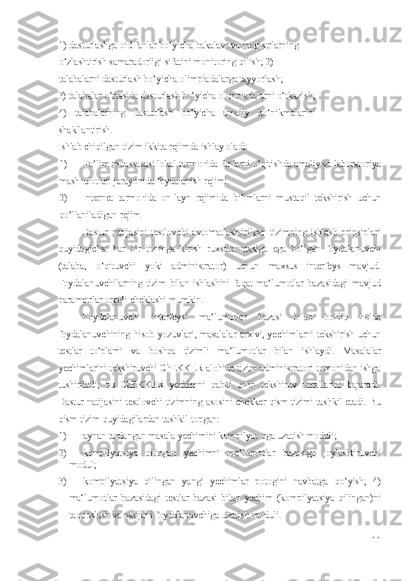 1) dasturlashga oid fanlar bo‘yicha bakalavr va magistrlarning
o‘zlashtirish samaradorligi sifatini monitoring qilish; 2) 
talabalarni dasturlash bo‘yicha olimpiadalarga tayyorlash; 
3) talabalar o‘rtasida dasturlash bo‘yicha olimpiadalarni o‘tkazish;
4)     talabalarning     dasturlash     bo‘yicha     amaliy     ko‘nikmalarini
shakllantirish. 
Ishlab chiqilgan tizim ikkita rejimda ishlay oladi: 
1) Ta‘lim muassasasi lokal tarmo ғ ida fanlarni o‘qitishda amaliy va laboratoriya
mash ғ ulotlari jarayonida foydalanish rejimi. 
2) Internet   tarmo ғ ida   on-layn   rejimida   bilimlarni   mustaqil   tekshirish   uchun
qo‘llaniladigan rejim. 
Dastur   natijasini   testlovchi   avtomatlashtirilgan   tizimning   ishlash   prinsiplari
quyidagicha:   har   bir   tizimga   kirish   ruxsatnomasiga   ega   bo‘lgan   foydalanuvchi
(talaba,   o‘qituvchi   yoki   administrator)   uchun   maxsus   interfeys   mavjud.
Foydalanuvchilarning   tizim   bilan   ishlashini   faqat   ma‘lumotlar   bazasidagi   mavjud
parametrlar orqali cheklashi mumkin.  
Foydalanuvchi   interfeysi   ma‘lumotlar   bazasi   bilan   bo ғ liq   holda
foydalanuvchining hisob yozuvlari, masalalar arxivi, yechimlarni tekshirish uchun
testlar   to‘plami   va   boshqa   tizimli   ma‘lumotlar   bilan   ishlaydi.   Masalalar
yechimlarini tekshiruvchi ChEKKER alohida tizim administratori tomonidan ishga
tushiriladi,   bu   ChEKKER   yechimni   qabul   qilib   tekshiruv   amallarini   bajaradi.
Dastur natijasini testlovchi tizimning asosini chekker qism-tizimi tashkil etadi.   Bu
qism-tizim quyidagilardan tashkil topgan: 
1) aynan tanlangan masala yechimini kompilyatorga uzatish moduli; 
2) kompilyatsiya   qilingan   yechimni   ma‘lumotlar   bazasiga   joylashtiruvchi
modul; 
3) kompilyatsiya   qilingan   yangi   yechimlar   potogini   navbatga   qo‘yish;   4)
ma‘lumotlar   bazasidagi   testlar   bazasi   bilan   yechim   (kompilyatsiya   qilingan)ni
taqqoslash va natijani foydalanuvchiga uzatish moduli. 
11
  