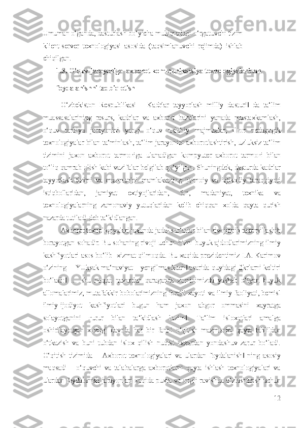 Umuman olganda, dasturlash bo‘yicha multimediali o‘rgatuvchi tizim
klient-server  texnologiyasi  asosida  (taqsimlanuvchi  rejimda)  ishlab
chiqilgan.   
1.3.   O’quv jarayoniga  axborot kommunikatsiya texnologiyalaridan 
foydalanishni tadbiq etish 
O‘zbekiston   Respublikasi   ―Kadrlar   tayyorlash   milliy   dasturi   da   ta‘lim‖
muassasalarining   resurs,   kadrlar   va   axborot   bazalarini   yanada   mustaxkamlash,
o‘quv   tarbiya   jarayonini   yangi   o‘quv   uslubiy   majmualar,   il ғ or   pedagogik
texnologiyalar bilan ta‘minlash, ta‘lim jarayonini axborotlashtirish, uzluksiz ta‘lim
tizimini   jaxon   axborot   tarmo ғ iga   ulanadigan   kompyuter   axborot   tarmo ғ i   bilan
to‘liq qamrab olish kabi vazifalar belgilab qo‘yilgan. Shuningdek, dasturda kadrlar
tayyorlash   tizimi   va   mazmunini   mamlakatning   ijtimoiy   va   iqtisodiy   taraqqiyoti
istiqbollaridan,   jamiyat   extiyojlaridan,   fan,   madaniyat,   texnika   va
texnologiyalarning   zamonaviy   yutuqlaridan   kelib   chiqqan   xolda   qayta   qurish
nazarda tutiladi deb ta‘kidlangan. 
Axborot texnologiyalari jaxonda jadal sur‘atlar bilan rivojlanib takomillashib
borayotgan sohadir. Bu sohaning rivoji uchun bizni buyuk ajdodlarimizning ilmiy
kashfiyotlari asos bo‘lib   xizmat qilmoqda. Bu xaqida prezidentimiz I.A. Karimov
o‘zining ―YUksak ma‘naviyat – yengilmas kuch  asarida quyidagi fikrlarni keltiri	
‖
bo‘ladi:   …   shu   nuqtai   nazardan   qaraganda   zaminimizda   yashab   o‘tgan   buyuk	
‖
allomalarimiz, mutafakkir bobolarimizning ibratli xayoti va ilmiy faoliyati, bemisl
ilmiy-ijodiyot   kashfiyotlari   bugun   ham   jaxon   abgor   ommasini   xayratga
solayotganini   ғ urur   bilan   ta‘kidlash   lozim .   Ta‘lim   isloxotlari   amalga	
‖
oshirilayotgan   xozirgi   davrda   har   bir   fanni   o‘qitish   mazmunini   qayta   tahlildan
o‘tkazish   va   buni   tubdan   islox   qilish   nuqtai   nazardan   yondashuv   zarur   bo‘ladi.
O‘qitish   tizimida   ―Axborot   texnologiyalari   va   ulardan   foydalanish   ning   asosiy	
‖
maqsadi   –   o‘quvchi   va   talabalarga   axborotlarni   qayta   ishlash   texnologiyalari   va
ulardan foydalanish jarayonlari xaqida puxta va ongli ravishda o‘zlashtirish uchun
12
  