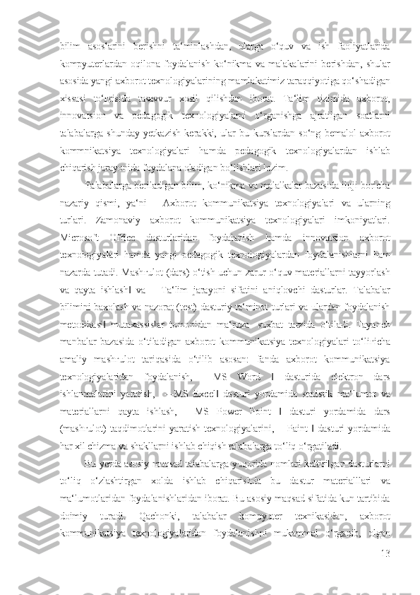 bilim   asoslarini   berishni   ta‘minlashdan,   ularga   o‘quv   va   ish   faoliyatlarida
kompyuterlardan   oqilona   foydalanish   ko‘nikma   va   malakalarini   berishdan,   shular
asosida yangi axborot texnologiyalarining mamlakatimiz taraqqiyotiga qo‘shadigan
xissasi   to‘ ғ risida   tasavvur   xosil   qilishdan   iborat.   Ta‘lim   tizimida   axborot,
innovatsion   va   pedagogik   texnologiyalarni   o‘rganishga   ajratilgan   soatlarni
talabalarga   shunday   yetkazish   kerakki,   ular   bu   kurslardan   so‘ng   bemalol   axborot
kommnikatsiya   texnologiyalari   hamda   pedagogik   texnologiyalardan   ishlab
chiqarish jarayonida foydalana oladigan bo‘lishlari lozim. 
Talabalarga beriladigan bilim, ko‘nikma va malalkalar bazasida iloji boricha
nazariy   qismi,   ya‘ni   ―Axborot   kommunikatsiya   texnologiyalari   va   ularning
turlari.   Zamonaviy   axborot   kommunikatsiya   texnologiyalari   imkoniyatlari.
Microsoft   Office   dasturlaridan   foydalanish   hamda   innovatsion   axborot
texnologiyalari   hamda   yangi   pedagogik   texnologiyalardan   foydalanishlarni   ham
nazarda tutadi. Mash ғ ulot (dars) o‘tish uchun zarur o‘quv materiallarni tayyorlash
va   qayta   ishlash   va   ―Ta‘lim   jarayoni   sifatini   aniqlovchi   dasturlar.   Talabalar‖
bilimini baxolash va nazorat (test) dasturiy ta‘minot turlari va ulardan foydalanish
metodikasi   mutaxassislar   tomonidan   ma‘ruza-   suxbat   tarzida   o‘tiladi.   Tayanch	
‖
manbalar   bazasida   o‘tiladigan   axborot   kommunikatsiya   texnologiyalari   to‘li ғ icha
amaliy     mash ғ ulot     tariqasida     o‘tilib     asosan:     fanda     axborot     kommunikatsiya
texnologiyalaridan   foydalanish,   ―MS   Word     dasturida   elektron   dars	
‖
ishlanmalarini   yaratish,     ―MS   Excel   dasturi   yordamida   statistik   ma‘lumot   va	
‖
materiallarni   qayta   ishlash,   ―MS   Power   Point     dasturi   yordamida   dars	
‖
(mash ғ ulot)  taqdimotlarini   yaratish   texnologiyalarini,  ―Paint     dasturi   yordamida	
‖
har xil chizma va shakllarni ishlab chiqish talabalarga to‘liq o‘rgatiladi. 
Bu yerda asosiy maqsad talabalarga yuqorida nomlari keltirilgan dasturlarni
to‘liq   o‘zlashtirgan   xolda   ishlab   chiqarishda   bu   dastur   materialllari   va
ma‘lumotlaridan foydalanishlaridan iborat. Bu asosiy maqsad sifatida kun tartibida
doimiy   turadi.   Qachonki,   talabalar   kompyuter   texnikasidan,   axborot
kommunikatsiya   texnologiyalaridan   foydalanishni   mukammal   o‘rganib,   olgan
13
  