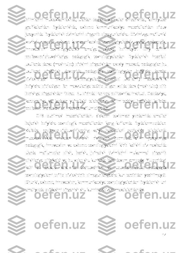 bilimlarini   mustaxkamlashda,   ulardan   tegishli   xulosalar   chiqarishda,   kompyuter
grafikalaridan   foydalanishda,   axborot   kommunikatsiya   materiallaridan   o‘quv
jarayonida   foydalanish   tizimlarini   o‘rganib   olmagunlaricha.   O‘zimizga   ma‘lumki
xozirgi   zamonda   axborot   kommunikatsion   texnologiyalarisiz,   yangi   pedagogik,
innovatsion   texnologiyalarsiz   amalga   oshirib   bo‘lmaydi.   Oliy   ta‘lim
professoro‘qituvchilariga   pedagogik   texnologiyalardan   foydalanish   interfaol
usullarda   darsa   (mash ғ ulot)   o‘tishni   o‘rgatishdan   asosiy   maqsad,   pedagoglar   bu
usullarni   o‘rganish   davomida   pedagogik   texnologiyalar   bo‘yicha   barcha
o‘zlashtirgan   innovatsion   texnologiyalarni   (interfaol   usullarni)   mutaxassislik
bo‘yicha   o‘tiladigan   fan   mavzulariga   tadbiq   qilgan   xolda   dars   (mash ғ ulot)   olib
borishga   o‘rgatishdan   iborat.   Bu   o‘rinda   Far ғ ona  politexnika   instituti.  Geodeziya,
kartografiya   va   kadastr   yo‘nalishi   talabalariga   ta‘lim-tarbiya   berishda   kafedra
professor-o‘qituvchilari internet ma‘lumotlaridan, 
GPS   qurilmasi   materiallaridan.   elektron   taxiometr   yordamida   amallar
bajarish   bo‘yicha   texnologik   materiallardan   keng   ko‘lamda   foydalanmoqdalar.
Kafedra   professor-o‘qituvchilarning   sa‘yi   harakatlari   natijasida   talabalarda
mutaxassislikka   nisbatan   qiziqish   rivojlanib   bormoqda.Ta‘lim   jarayoniga
pedagogik,   innovatsion   va   axborot   texnologiyalarini   kirib   kelishi   o‘z   navbatida
ularda   ma‘lumotlar   olish,   berish,   jo‘natish   tizimlarini   mukammal   o‘rganib
olishlariga  olib   keldi   va   bu  xolat   shu   kunlarda  ham   davom   etmoqda.   YUqoridagi
kabi   bu   masala   ham   fan   o‘qituvchilari   va   uquvchi-talabalar   pedagogik
texnologiyalarni   to‘liq   o‘zlashtirib   olmagunlarigacha   kun   tartibidan   yechilmaydi.
Chunki, axborot, innovatsion, kommunikatsiya texnologiyalaridan foydalanish uni
amaliyotda qo‘llashni o‘rganish shu kunning dolzarb masalalaridandir. 
 
 
 
 
 
14
  