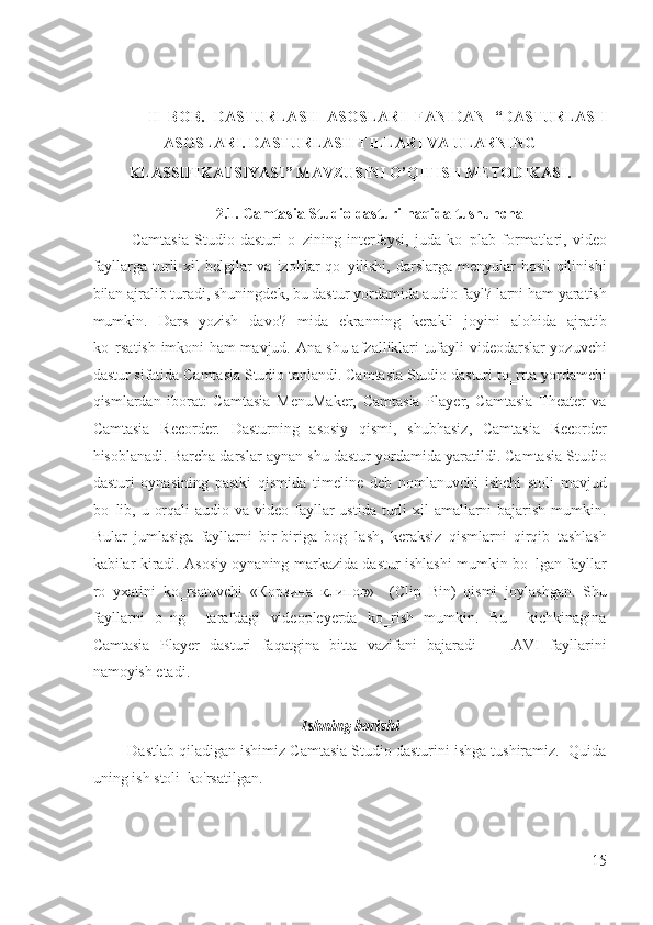  
 
II   BOB.   DASTURLASH   ASOSLARI   FANIDAN   “DASTURLASH
ASOSLARI. DASTURLASH TILLARI VA ULARNING 
KLASSIFIKATSIYASI” MAVZUSINI O’QITISH METODIKASI. 
 
2.1. Camtasia Studio dasturi haqida tushuncha 
Camtasia   Studio   dasturi   o‗zining   interfeysi,   juda   ko‗plab   formatlari,   video
fayllarga turli  xil  belgilar  va izohlar  qo‗yilishi, darslarga menyular  hosil  qilinishi
bilan ajralib turadi, shuningdek, bu dastur yordamida audio fayl? larni ham yaratish
mumkin.   Dars   yozish   davo?   mida   ekranning   kerakli   joyini   alohida   ajratib
ko‗rsatish imkoni ham mavjud. Ana shu afzalliklari tufayli videodarslar yozuvchi
dastur sifatida Camtasia Studio tanlandi. Camtasia Studio dasturi to‗rtta yordamchi
qismlardan   iborat:   Camtasia   MenuMaker,   Camtasia   Player,   Camtasia   Theater   va
Camtasia   Recorder.   Dasturning   asosiy   qismi,   shubhasiz,   Camtasia   Recorder
hisoblanadi. Barcha darslar aynan shu dastur yordamida yaratildi. Camtasia Studio
dasturi   oynasining   pastki   qismida   timeline   deb   nomlanuvchi   ishchi   stoli   mavjud
bo‗lib, u orqali  audio va video  fayllar  ustida turli  xil  amallarni  bajarish  mumkin.
Bular   jumlasiga   fayllarni   bir-biriga   bog‗lash,   keraksiz   qismlarni   qirqib   tashlash
kabilar kiradi. Asosiy oynaning markazida dastur ishlashi mumkin bo‗lgan fayllar
ro‗yxatini   ko‗rsatuvchi   « Корзина   клипов »     (Clip   Bin)   qismi   joylashgan.   Shu
fayllarni   o‗ng     tarafdagi   videopleyerda   ko‗rish   mumkin.   Bu     kichkinagina
Camtasia   Player   dasturi   faqatgina   bitta   vazifani   bajaradi   —   AVI   fayllarini
namoyish etadi. 
 
Ishning borishi 
        Dastlab qiladigan ishimiz Camtasia Studio dasturini ishga tushiramiz.  Quida
uning ish stoli  ko'rsatilgan. 
15
  