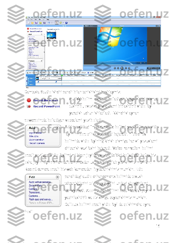 Camtasia Studio ishchi paneli bilan tanishishni boshlaymiz.  
Bu ikki bo'lim  ekranda bo'ladigan jarayonlarni rasmga 
tushirib , ovozini yozib ularni birlashtirib vidio fayl 
yaratish uchun ishlatiladi. Ikkinchisi aynan 
powerpointda bo'ladigan voqealarni yozib oladi. 
Add panelidagi  import media  bo'limi yozib olingan vidio 
faylni import qilish vazifasini bajaradi.  Title clips   
bo'limida vidio faylning kirish qismiga har xil yozuvlarni 
chiqarish vazifasini bajaradi.  Voice norration   bo'limi 
orqali yozilgan vidio faylimizni biron joyida ovozini defekti bo'ladigan bo'lsa biz 
osha joyini oçhirib hamda o'chirmasdan ustidan to'g'rilab yozishimiz mumkin.  
Record camera orqali biz web kameradan foydalanishimiz mumkin. Edit 
panelidagi audio enhancements bolimida tovush 
tebranishlarini to'g'irlaydi ya'ni undagi shovqinlarni 
kamaytiradi. Zoom-n-pan bo'limi orqali kerakli joyini 
yaqinlashtirib va o'z xoliga qaytarishimiz mumkin. 
Callouts bo'limi orqali vidio fayl da qo'shimcha oyna 
hosil 
16
  