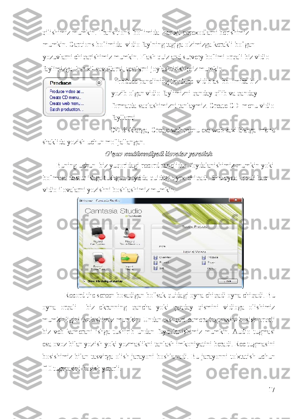 qilishimiz mumkin. Transitions  bo'limida  har xil perexodlarni berishimiz 
mumkin. Captions bo'limida  vidio faylning tagiga o'zimizga kerakli bo'lgan 
yozuvlarni chiqarishimiz mumkin. Flash quiz and survery bo'limi orqali biz vidio 
faylimizga  har xil savollarni, testlarni joylashtirishimiz mumkin. 
  Produce panelining Produce  vidio as  bo'limida biz 
yozib olgan vidio faylimizni qanday qilib va qanday 
formatda saqlashimizni tanlaymiz. Create CD  menu vidio
fayllarni 
CD disklarga, Create web menu esa web saxifalarga  menu 
shaklida yozish uchun mo'ljallangan.  
O'quv multimediyali ilovalar yaratish 
        Buning uchun  biz yuqoridagi record panelidan foydalanishimiz mumkin yoki 
bo'lmasa dastur ishga tushgan paytida quidagi oyna chiqadi. Shu oyna orqali ham 
vidio ilovalarni yozishni boshlashimiz mumkin. 
             Record the screen bosadigan bo'lsak quidagi oyna chiqadi oyna chiqadi. Bu
oyna   orqali     biz   ekranning   qancha   yoki   qanday   qismini   vidioga   olishimiz
mumkinligini tanlashimiz mumkin. Undan tashqari camera tugmasini bosish orqali
biz   veb   kamerani   ishga   tushirib   undan   foydalanishimiz   mumkin.   Audio   tugmasi
esa ovoz bilan yozish yoki yozmaslikni tanlash imkoniyatini beradi. Rec tugmasini
bosishimiz bilan tasvirga olish jarayoni boshlanadi.  Bu jarayonni  to'xtatish uchun
f10 tugmasini bosish yetarli.  
17
  