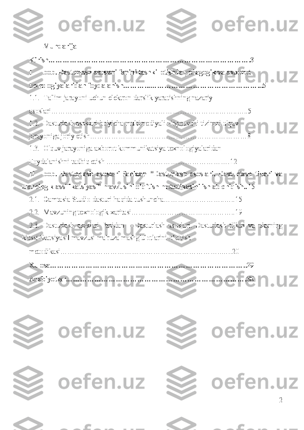 Mundarija 
Kirish………………………………………………………………………….3 
I bob. Dasturlash asoslari fanini tashkil etishda pedagogik va axborot 
texnologiyalaridan foydalanish………...………………………………………...5 
1.1. Ta'lim jarayoni uchun elektron darslik yaratishning nazariy 
asoslari……………………………………………………………..……..…..5 
1.2. Dasturlash asoslari bo'yicha multimediyali o'rgatuvchi tizimni o'quv 
jarayoniga joriy etish…………………………………………………………8 
1.3. O'quv jarayoniga axborot kommunikatsiya texnologiyalaridan 
Foydalanishni tadbiq etish …………………………………………….12 
II bob.   Dasturlash   asoslari   fanidan   “Dasturlash   asoslari.   Dasturlash   tillari   va
ularning klassifikatsiyasi” mavzusini o’qitish metodikasini ishlab chiqish.. 15 
2.1. Camtasia Studio dasturi haqida tushuncha……………………..…..15 
2.2. Mavzuning texnologik xaritasi……………………………………..19 
2.3. Dasturlash   asoslari   fanidan   ―Dasturlash   asoslari.   Dasturlash   tillari   va   ularning
klassifikatsiyasi  mavzusi ma'ruza mashg'ulotlarini o‘qitish ‖
metodikasi…………………………………………………………..…..20 
Xulosa………………………………………………………………………..29 
Adabiyotlar………………………………………………………………….30 
                                                     
2
  