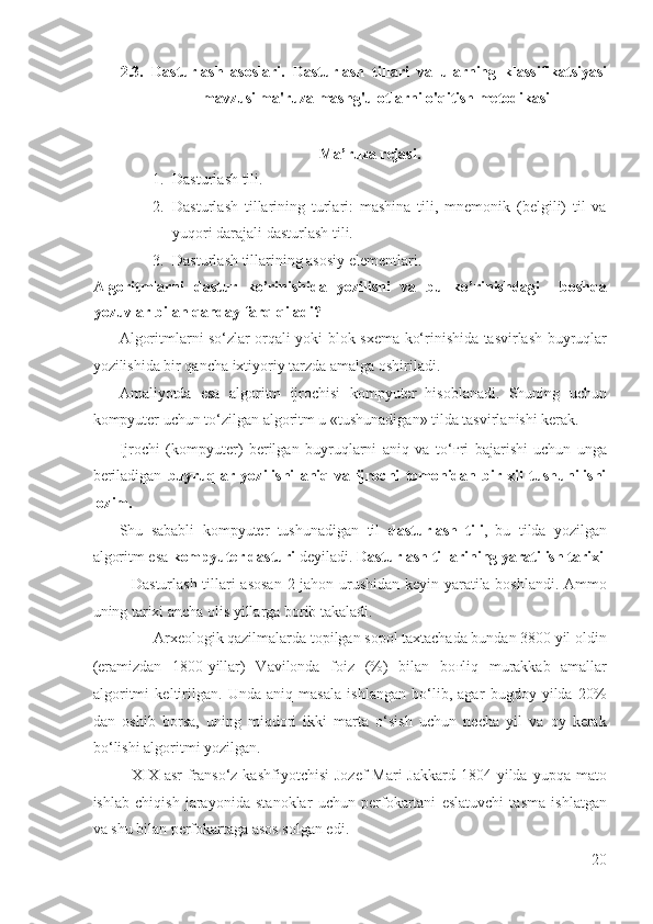 2.3.   Dasturlash   asoslari.   Dasturlash   tillari   va   ularning   klassifikatsiyasi
mavzusi ma'ruza mashg'ulotlarni o'qitish metodikasi 
 
Ma’ruza rejasi. 
1. Dasturlash tili. 
2. Dasturlash   tillarining   turlari:   mashina   tili,   mnemonik   (belgili)   til   va
yuqori darajali dasturlash tili.  
3. Dasturlash tillarining asosiy elementlari. 
Algoritmlarni   dastur   ko’rinishida   yozilishi   va   bu   ko’rinishdagi     boshqa
yozuvlar bilan qanday farq qiladi? 
Algoritmlarni so‘zlar orqali yoki blok-sxema ko‘rinishida tasvirlash buyruqlar
yozilishida bir qancha ixtiyoriy tarzda amalga oshiriladi. 
Amaliyotda   esa   algoritm   ijrochisi   kompyuter   hisoblanadi.   Shuning   uchun
kompyuter uchun to‘zilgan algoritm u «tushunadigan» tilda tasvirlanishi kerak. 
Ijrochi   (kompyuter)   berilgan   buyruqlarni   aniq   va   to‘ ғ ri   bajarishi   uchun   unga
beriladigan   buyruqlar   yozilishi   aniq   va   ijrochi   tomonidan   bir   xil   tushunilishi
lozim. 
Shu   sababli   kompyuter   tushunadigan   til   dasturlash   tili ,   bu   tilda   yozilgan
algoritm esa  kompyuter dasturi  deyiladi.  Dasturlash tillarining yaratilish tarixi
Dasturlash tillari asosan 2-jahon urushidan keyin yaratila boshlandi. Ammo
uning tarixi ancha olis yillarga borib takaladi. 
Arxeologik qazilmalarda topilgan sopol taxtachada bundan 3800 yil oldin 
(eramizdan   1800-yillar)   Vavilonda   foiz   (%)   bilan   bo ғ liq   murakkab   amallar
algoritmi   keltirilgan.   Unda   aniq   masala   ishlangan   bo‘lib,   agar   bugdoy   yilda   20%
dan   oshib   borsa,   uning   miqdori   ikki   marta   o‘sish   uchun   necha   yil   va   oy   kerak
bo‘lishi algoritmi yozilgan. 
XIX  asr  franso‘z kashfiyotchisi  Jozef  Mari  Jakkard 1804 yilda yupqa mato
ishlab   chiqish   jarayonida   stanoklar   uchun   perfokartani   eslatuvchi   tasma   ishlatgan
va shu bilan perfokartaga asos solgan edi. 
20
  