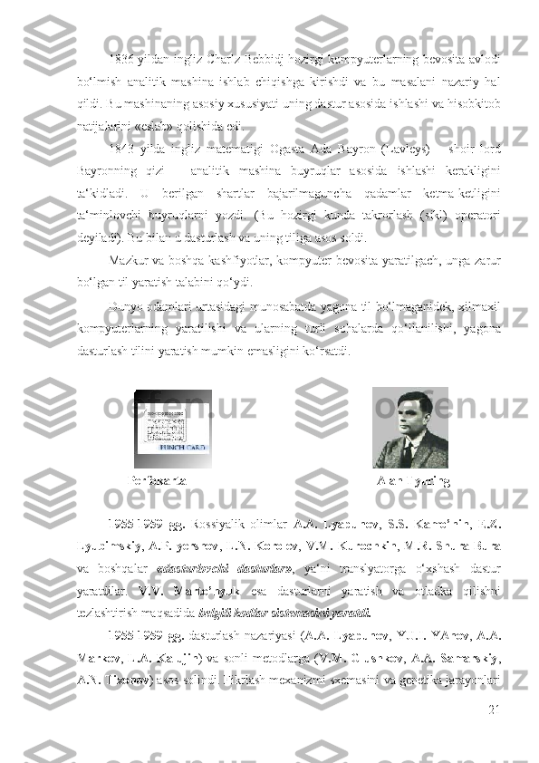 1836 yildan ingliz Charlz Bebbidj hozirgi kompyuterlarning bevosita avlodi
bo‘lmish   analitik   mashina   ishlab   chiqishga   kirishdi   va   bu   masalani   nazariy   hal
qildi. Bu mashinaning asosiy xususiyati uning dastur asosida ishlashi va hisobkitob
natijalarini «eslab» qolishida edi. 
1843   yilda   ingliz   matematigi   Ogasta   Ada   Bayron   (Lavleys)   –   shoir   lord
Bayronning   qizi   –   analitik   mashina   buyruqlar   asosida   ishlashi   kerakligini
ta‘kidladi.   U   berilgan   shartlar   bajarilmaguncha   qadamlar   ketma-ketligini
ta‘minlovchi   buyruqlarni   yozdi.   (Bu   hozirgi   kunda   takrorlash   (sikl)   operatori
deyiladi). Bu bilan u dasturlash va uning tiliga asos soldi. 
Mazkur va boshqa kashfiyotlar, kompyuter bevosita yaratilgach, unga zarur
bo‘lgan til yaratish talabini qo‘ydi. 
Dunyo odamlari urtasidagi munosabatda yagona til bo‘lmaganidek, xilmaxil
kompyuterlarning   yaratilishi   va   ularning   turli   sohalarda   qo‘llanilishi,   yagona
dasturlash tilini yaratish mumkin emasligini ko‘rsatdi. 
 
                                    
Perfokarta                                                            Alan Tyuring 
 
1955-1959   gg.   Rossiyalik   olimlar   A.A.   Lyapunov ,   S.S.   Kamo’nin ,   E.Z.
Lyubimskiy ,   A.P. yershov ,   L.N. Korolev ,   V.M. Kurochkin ,   M.R. Shura-Bura
va   boshqalar   «dasturlovchi   dasturlar» ,   ya‘ni   translyatorga   o‘xshash   dastur
yaratdilar.   V.V.   Marto’nyuk   esa   dasturlarni   yaratish   va   otladka   qilishni
tezlashtirish maqsadida  belgili kodlar sistemasini yaratdi.   
1955-1959   gg.   dasturlash   nazariyasi   ( A.A.  Lyapunov ,   YU.I.   YAnov ,   A.A.
Markov ,   L.A.   Kalujin )   va   sonli   metodlarga   ( V.M.   Glushkov ,   A.A.   Samarskiy ,
A.N. Tixonov ) asos solindi. Fikrlash mexanizmi sxemasini va genetika jarayonlari
21
  