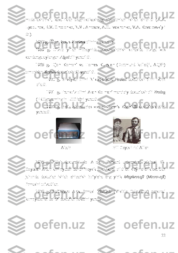 modellashtirish,   kasalliklar   diagnostikasining   algoritmlari   ishlab   chiqildi   ( A.A.
Lyapunov ,  B.V. Gnedenko ,  N.M. Amosov ,  A.G. Ivaxnenko ,  V.A. Kovalevskiy  i
dr.).  
1957 g.   Djon Bekus  Fortran  tilining asoschisi.  
1959   g.   O‘zoq   yillar   mobaynida   dasturlashtirish   sohasida   o‘ziga   xos
standartga aylangan  Algol  tili yaratildi. 
1965   g.   Djon   Kemeni   va   Tomas   Kurslar   (Dortmund   kolledji,   AQSh)
tomonidan  Beysik  dasturlash tili yaratildi. 
1970 g.   Shveysar   olimi   Niklaus   Virt   Paskal   dasturlash   tilini   ixtiro
qiladi.  
1971 g.  Franso‘z olimi  Alan Kolmari  mantiqiy dasturlash tili  Prolog
(PROgramming in LOGic)ni yaratdi. 
1972 g.   Bell   Laboratories   xodimi   Dennis   Ritchi   Si   dasturlash   tilini
yaratadi.  
                                                              
                                  Altair                                        Bill Geyts i Pol Allen 
 
1975   g.   YOsh   dasturchi   Pol   Allen   i   Garvard   universiteti   talabasi   Bill
Geytslar  Altair kompyuteri uchun Beysik tilini ixtiro qildilar. Keyinchalik esa ular
jahonda   dasturlar   ishlab   chiqarish   bo‘yicha   eng   yirik   Maykrosoft   ( Microsoft )
firmasini to‘zadilar.  
1979   g.   SoftWare   Arts   firmasi   VisiCalc   (Visible   Calculator)   personal
kompyuterlar uchun dasturlar paketini yaratdi. 
 
22
  