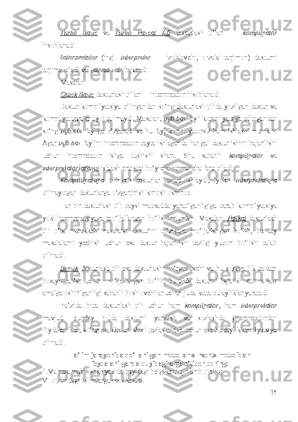 Turbo   Basic   va   Turbo   Pascal   7.0   dasturlash   tillari   –     kompilyator
hisoblanadi. 
Interpretator   (ingl.   interpreter   —   izohlovchi,   o ғ zaki   tarjimon)   dasturni
tarjima qiladi va  satrma-satr  bajaradi.  
Masalan: 
Quick Basic   dasturlash tillari –    interpretator   hisoblanadi. 
Dastur  kompilyatsiya qilingandan so‘ng dasturlash tilida yozilgan dastur  va
kompilyatorga ehtiyoj qolmaydi. Masalan,  info.bas  fayli kompilyatsiya qilingandan
so‘ng   info.exe   fayliga   o‘zgaradi   va   bu   fayl   kompilyatorsiz   ham   ishlashi   mumkin.
Agar   info.bas   faylini interpretator qayta ishlaganda har gal dastur ishini bajarilishi
uchun   interpretator   ishga   tushishi   shart.   Shu   sababli   kompilyator   va
interpretatorlarning  ishlash prinsipi bo‘yicha birmuncha farq qiladi. 
Kompililyatsiya   qilingan   dasturlar   tezroq   ishlaydi,   lyokin   interpretatsiya
qilinayotgan dasturlarga o‘zgartirish kiritish osonroq.  
Har   bir   dasturlash   tili   qaysi   maqsadda   yaratilganligiga   qarab   kompilyatsiya
yoki interpretatsiyaga  mo‘ljallangan bo‘lishi  mumkin. Masalan,   Paskal   dasturlash
tili   o‘ta   murakkab   masalalar   dasturini   to‘zishga   mo‘ljallangan   bo‘lib,   bunday
masalalarni   yechish   uchun   esa   dastur   bajarilishi   tezligi   yuqori   bo‘lishi   talab
qilinadi.  
Beysik   dasturlash   tili   esa   dasturlashni   o‘rganuvchi   va   bu   sohaga   ilk   qadam
bosayotganlar   uchun   mo‘ljallangan   bo‘lib,   bu   tilda   dasturni   bajarish   satrma-satr
amalga oshirilganligi sababli boshlovchilar uchun juda katta qulayliklar yaratadi.  
Ba‘zida   bitta   dasturlash   tili   uchun   ham   kompilyator ,   ham   interpretator
mavjud.   Bunday   holda   dasturni   yaratish   va   sozlashda   interpretatordan
foydalaniladi, so‘ng esa dastur ishini tezlashtirish uchun esa bu fayl kompilyatsiya
qilinadi. 
Ta'lim jarayonida qo'llanilgan metodlar «Ins е rt» m е todidan
foydalanilganda quyidagilarga e'tibor b е ring: 
1.Ma'ruza matni xoshiyasida quyidagi b е lgilarni qoldirib o`qing: 
V- o`zimdagi bilimlarga mos k е ladi. 
26
  