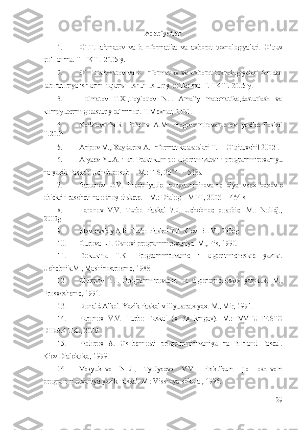 Adabiyotlar 
1. O`.T.Haitmatov   va   b.Informatika   va   axborot   texnologiyalari.   O‘quv
qo‘llanma. T. TKTI. 2005 y.  
2. O`.T.Haitmatov   va  b.   Informatika   va   axborot   texnologiyalari   fanidan
laboratoriya ishlarini bajarish ushun uslubiy qo‘llanma.  T. TKTI. 2005 y.  
3. Holmatov   T.X.,Toyloqov   N.I.   Amaliy   matematika,dasturlash   va
kompyuterning dasturiy ta‘minoti.  T.Mexnat, 2000 . 
4. Kadirova   N.R.   Polatov   A.M.   Programmirovanie   na   yasike   Paskal
T.2004  
5. Aripov M., Xaydarov A. Informatika asoslari T. ―O`qituvchi  2002 . ‖
6. Alyaev Yu.A. i dr. Praktikum po algoritmizatsii i programmirovaniyu
na yazik Paskal: Ucheb.posob. – M.: FIS, 2004. – 528s. 
7. Bartenev   O.V.   Predpriyatie:   programmirovanie   dlya   vsex   bazovie
ob'ekti i rascheti na odnoy diskete. – M.: Dialog – MIFI, 2003. – 464 s. 
8. Faronov   V.V.   Turbo   Paskal   7.0.   Uchebnoe   posobie.   M.:   Nolidj.,
2002g. 
9. Stavrovskiy A.B. Turbo Paskal 7.0.  Kiev: BHV., 2000g. 
10. Gurova L.I. Osnovi programmirovaniya.  M., Fis, 1990. 
11. Dokukina   T.K.   Programmirovanie   i   algoritmicheskie   yaziki.
Uchebnik.M., Mashinostroenie, 1988. 
12. Chernov   B.I.   Programmirovanie   na   algoritmicheskix   yazikax.   M.,
Prosveshenie, 1991. 
13. Donald Alkol. Yazik Paskal v illyustratsiyax.  M., Mir, 1991. 
14. Faronov   V.V.   Turbo   Paskal   (v   3x   knigax).   M.:   MVTU-FESTO
DIDAKTIK., 2000. 
15. Fedorov   A.   Osobennosti   programmirovaniya   na   Borland   Pascal.
Kiev:Dialektika, 1999. 
16. Vasyukova   N.D.,   Tyulyaeva   V.V.   Praktikum   po   osnovam
programmirovaniya yazik Paskal. M.: Visshaya shkola., 1996. 
29
  