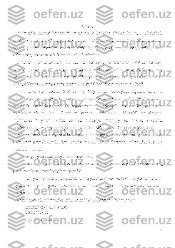                                                               Kirish. 
Informatika   atamasi   lotincha   information   suzidan   kelib   chikkan   bo`lib,   u   uzbekchada
tanishtirish,   tushuntirish,   bayon   etish   degan   ma`nolarni   anglatadi.   O'z   navbatida   xabar-
axborot   (informatsiyani)ni   tasvirlash   shakli   bo`lib,   u   nutk,   matn,   tasvir,   grafik,   jadval,
videotasvir, tovush va x.k. kurinishlarda ifodalaniladi.  
Umuman olganda, axborot – bu odamlar orasidagi , odamalar bilan EXMlar orasidagi,
jonli   va   jonsiz   tabiat   orasidagi   ma`lumot   almashinuvi   bo`lib,   keng   ma`noda   ilmiy
tushunchadir.   Informatika   bu   insoniyat   ffaoliyatining   bir   soxasi   bo`lib,   u   axborotni   xosil
kilish, saklash va kompgyuter yordamida kayta ishlash degan ma`noni bildiradi.  
Informatika   suzi   dastlab   XIX   asrning   60-yillarida   Frantsiyada   vujudga   keldi.   U
informatsiya   va   avtomatika   suzlarini   birlashtirishdan   iborat   bo`lib,   ma`lumotlarni
avtomatik   tarzda   kayta   ishlash   degan   ma`noni   ifodalaydi.   Ingliz   tilida   gapiruvchi
mamlakaatlarda   bu   fan   ―Computer   science     deb   ataladi.   Mustakil   fan   sifatgida‖
informatika   40-yillar   oxirida   texnika,   biologiya   ijtgimoiy   va   boshka   soxalarda
boshkarishning umumiy printsiplari haqidagi fan – kibernetika fani asosida shakllandi.  
Informatikaning   asosiy   vazifasi   –axborotning   kayta   ishlashning   yangi   usullari   va
vositalarini yaratish xamda ularni amaliyo1tda kullashdan iboratdir.   Informatika kuyidagi
masalalarni echadi: 
- ixtiyoriy axborot jarayonlarini tekshirish; 
- axborot  jarayonlarini tekshirish natijasida olingan bazani  kayta ishlash uchun eng
yangi texnika va texnologiyalarni yaratish. 
- Jamiyatning barcha jabxalarida kompgyuter texnikasi  va texnologiyasidan unumli
foydalanishning   ilmiy   va   muxandislikmuammolarini   echishning   yaratish   xamda   ularni
tatbik etish. 
Shartli ravishda informatika uchta uzaro boglik kismga bo`lish mumkin: 
- apparatli texnika vositasi; 
- dastur muxiti; 
- algoritmlar muxiti. 
3
  