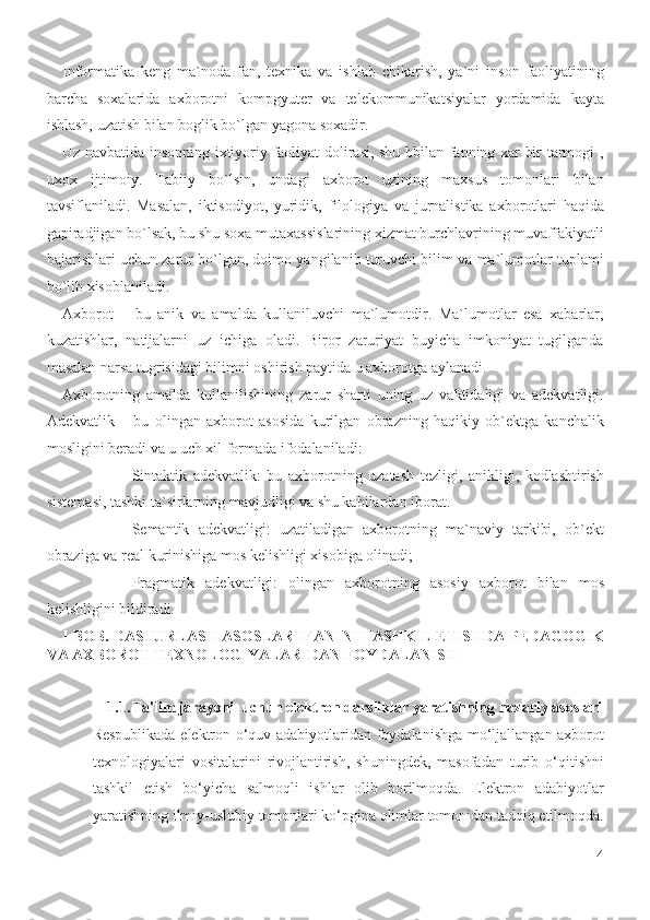 Informatika   keng   ma`noda   fan,   texnika   va   ishlab   chikarish,   ya`ni   inson   faoliyatining
barcha   soxalarida   axborotni   kompgyuter   va   telekommunikatsiyalar   yordamida   kayta
ishlash, uzatish bilan boglik bo`lgan yagona soxadir.  
Uz navbatida insonning ixtiyoriy faoliyat dolirasi, shu bbilan fanning xar bir tarmogi ,
uxox   ijtimoiy.   Tabiiy   bo`lsin,   undagi   axborot   uzining   maxsus   tomonlari   bilan
tavsiflaniladi.   Masalan,   iktisodiyot,   yuridik,   filologiya   va   jurnalistika   axborotlari   haqida
gapiradjigan bo`lsak, bu shu soxa mutaxassislarining xizmat burchlavrining muvaffakiyatli
bajarishlari uchun zarur bo`lgan, doimo yangilanib turuvchi bilim va ma`lumotlar tuplami
bo`lib xisoblaniladi.  
Axborot   –   bu   anik   va   amalda   kullaniluvchi   ma`lumotdir.   Ma`lumotlar   esa   xabarlar,
kuzatishlar,   natijalarni   uz   ichiga   oladi.   Biror   zaruriyat   buyicha   imkoniyat   tugilganda
masalan narsa tugrisidagi bilimni oshirish paytida u axborotga aylanadi.  
Axborotning   amalda   kullanilishining   zarur   sharti   uning   uz   vaktidaligi   va   adekvatligi.
Adekvatlik   –   bu   olingan   axborot   asosida   kurilgan   obrazning   haqikiy   ob`ektga   kanchalik
mosligini beradi va u uch xil formada ifodalaniladi: 
- Sintaktik   adekvatlik:   bu   axborotning   uzatash   tezligi,   anikligi,   kodlashtirish
sistemasi, tashki ta`sirlarning mavjudligi va shu kabilardan iborat. 
- Semantik   adekvatligi:   uzatiladigan   axborotning   ma`naviy   tarkibi,   ob`ekt
obraziga va real kurinishiga mos kelishligi xisobiga olinadi; 
- Pragmatik   adekvatligi:   olingan   axborotning   asosiy   axborot   bilan   mos
kelishligini bildiradi.   
I-BOB. DASTURLASH ASOSLARI FANINI TASHKIL ETISHDA PEDAGOGIK
VA AXBOROT TEXNOLOGIYALARIDAN FOYDALANISH 
 
1.1. Ta'lim jarayoni  uchun elektron darsliklar yaratishning nazariy asoslari
Respublikada elektron o‘quv adabiyotlaridan foydalanishga mo‘ljallangan axborot
texnologiyalari   vositalarini   rivojlantirish,   shuningdek,   masofadan   turib   o‘qitishni
tashkil   etish   bo‘yicha   salmoqli   ishlar   olib   borilmoqda.   Elektron   adabiyotlar
yaratishning ilmiy-uslubiy tomonlari ko‘pgina olimlar tomonidan tadqiq etilmoqda.
4
  